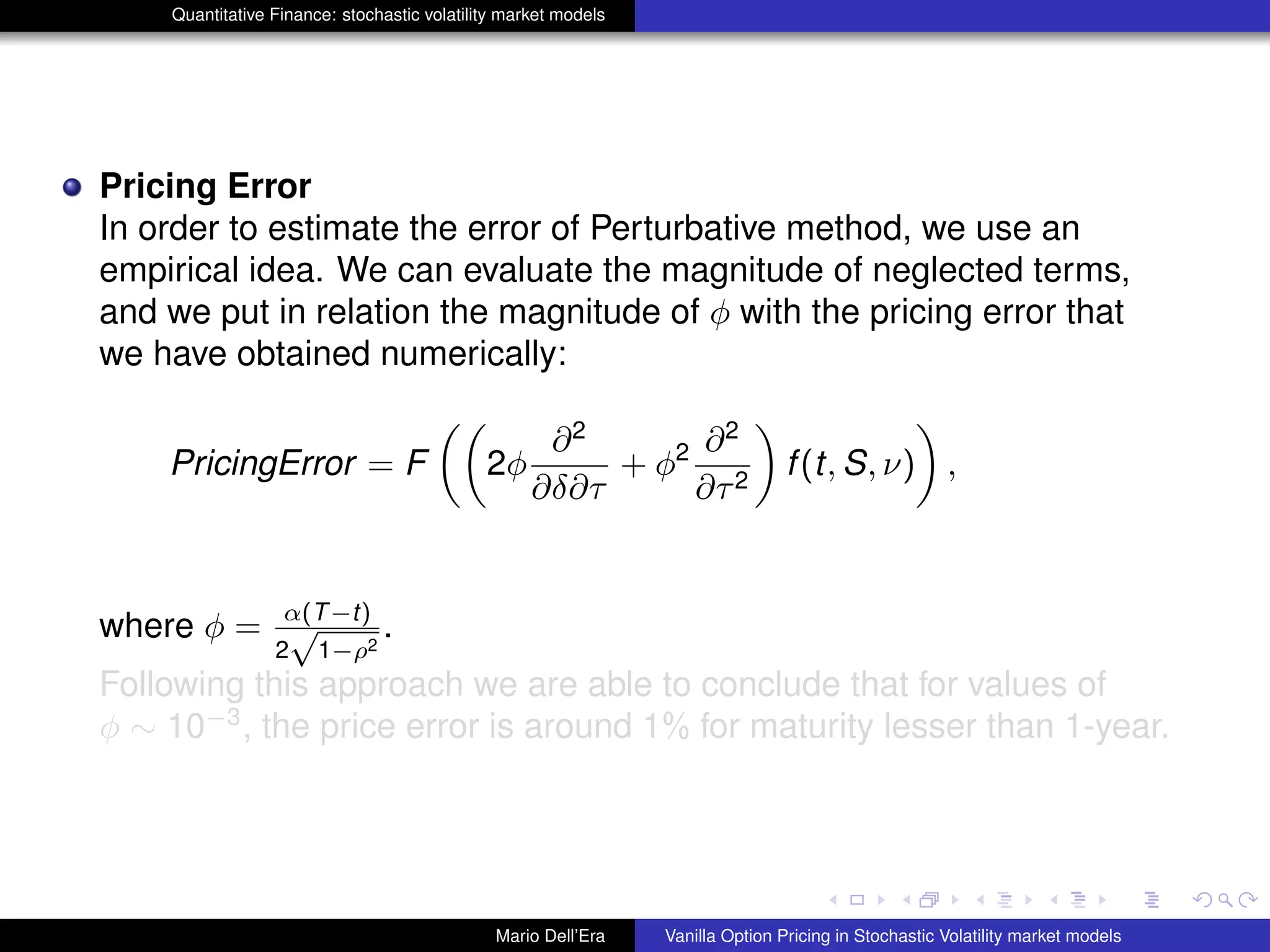 Quantitative Finance: stochastic volatility market models
Pricing Error
In order to estimate the error of Perturbative method, we use an
empirical idea. We can evaluate the magnitude of neglected terms,
and we put in relation the magnitude of φ with the pricing error that
we have obtained numerically:
PricingError = F 2φ
∂2
∂δ∂τ
+ φ2 ∂2
∂τ2
f(t, S, ν) ,
where φ = α(T−t)
2
√
1−ρ2
.
Following this approach we are able to conclude that for values of
φ ∼ 10−3
, the price error is around 1% for maturity lesser than 1-year.
Mario Dell’Era Vanilla Option Pricing in Stochastic Volatility market models
 