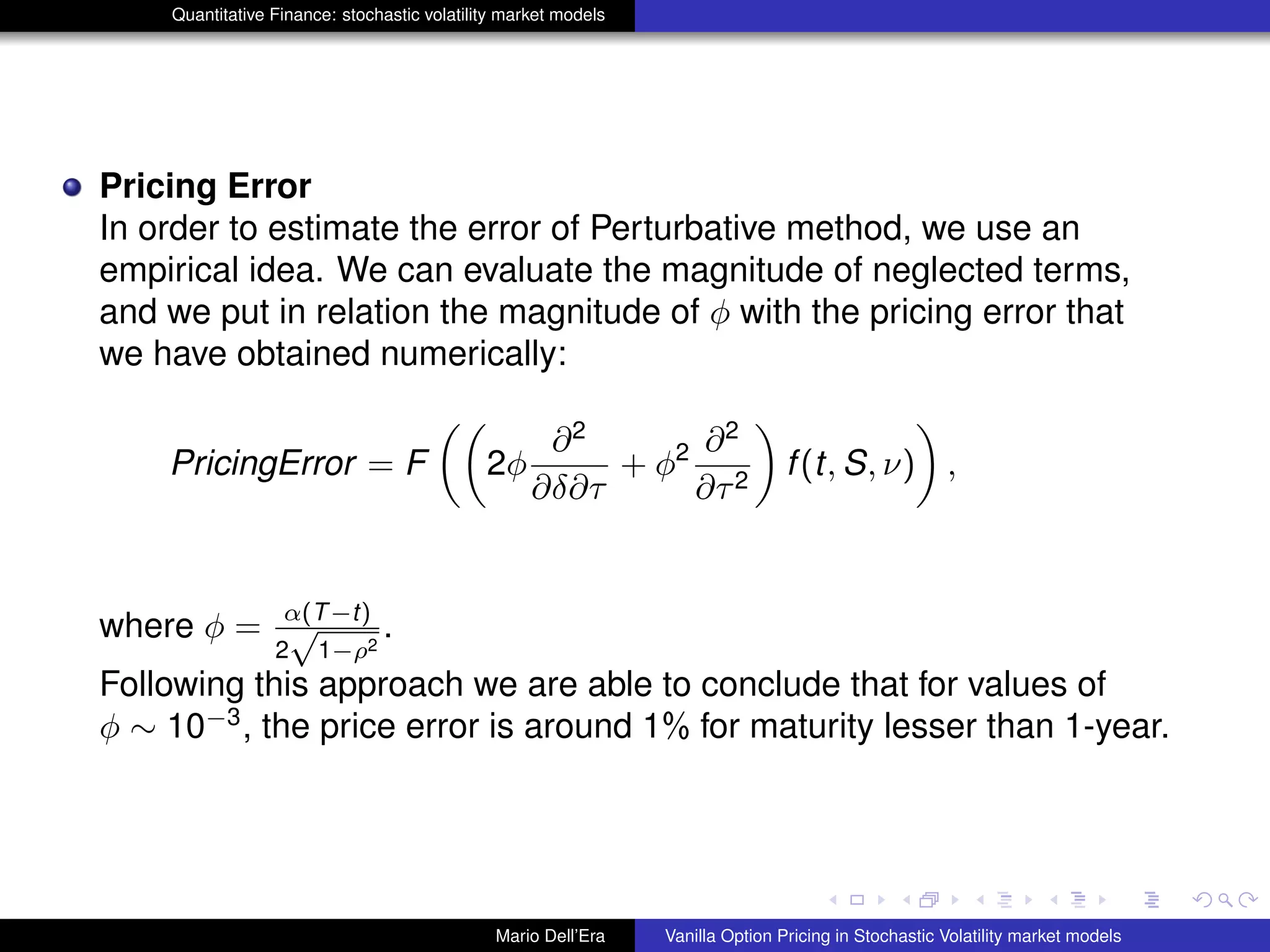 Quantitative Finance: stochastic volatility market models
Pricing Error
In order to estimate the error of Perturbative method, we use an
empirical idea. We can evaluate the magnitude of neglected terms,
and we put in relation the magnitude of φ with the pricing error that
we have obtained numerically:
PricingError = F 2φ
∂2
∂δ∂τ
+ φ2 ∂2
∂τ2
f(t, S, ν) ,
where φ = α(T−t)
2
√
1−ρ2
.
Following this approach we are able to conclude that for values of
φ ∼ 10−3
, the price error is around 1% for maturity lesser than 1-year.
Mario Dell’Era Vanilla Option Pricing in Stochastic Volatility market models
 