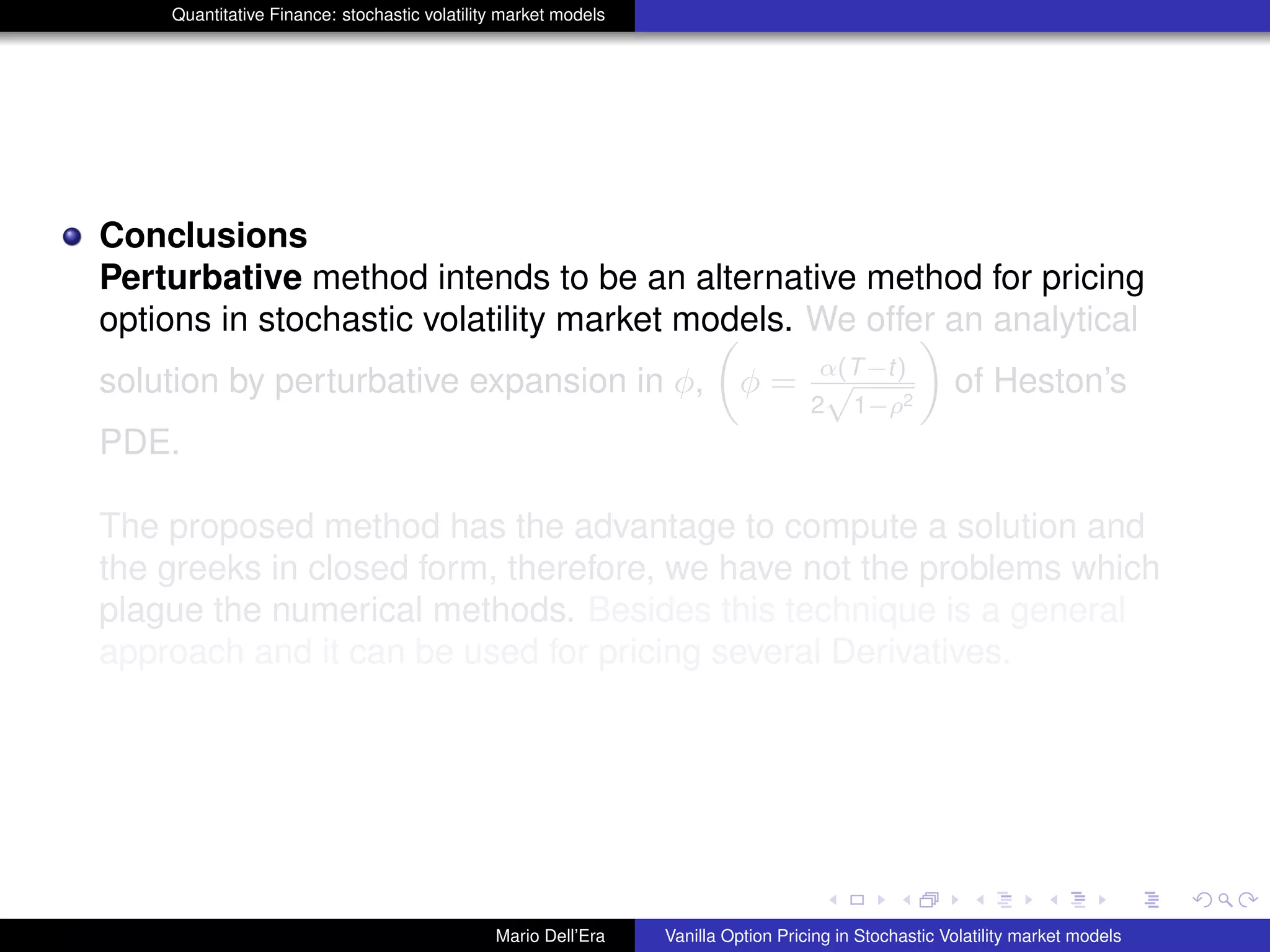 Quantitative Finance: stochastic volatility market models
Conclusions
Perturbative method intends to be an alternative method for pricing
options in stochastic volatility market models. We offer an analytical
solution by perturbative expansion in φ, φ = α(T−t)
2
√
1−ρ2
of Heston’s
PDE.
The proposed method has the advantage to compute a solution and
the greeks in closed form, therefore, we have not the problems which
plague the numerical methods. Besides this technique is a general
approach and it can be used for pricing several Derivatives.
Mario Dell’Era Vanilla Option Pricing in Stochastic Volatility market models
 