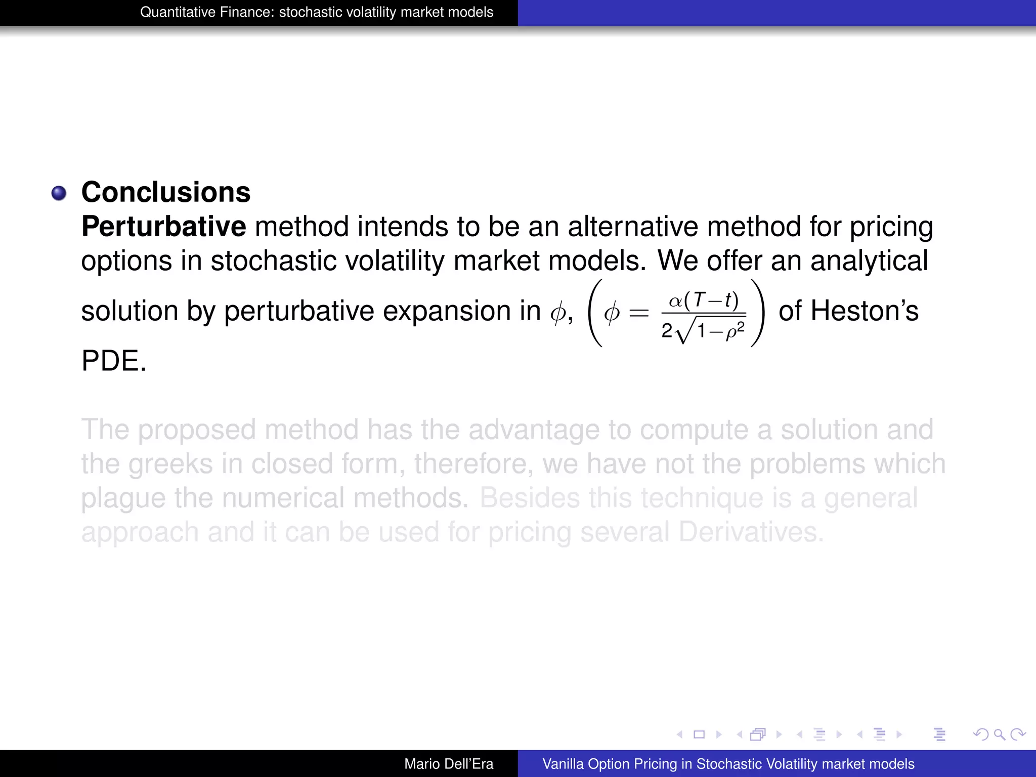 Quantitative Finance: stochastic volatility market models
Conclusions
Perturbative method intends to be an alternative method for pricing
options in stochastic volatility market models. We offer an analytical
solution by perturbative expansion in φ, φ = α(T−t)
2
√
1−ρ2
of Heston’s
PDE.
The proposed method has the advantage to compute a solution and
the greeks in closed form, therefore, we have not the problems which
plague the numerical methods. Besides this technique is a general
approach and it can be used for pricing several Derivatives.
Mario Dell’Era Vanilla Option Pricing in Stochastic Volatility market models
 