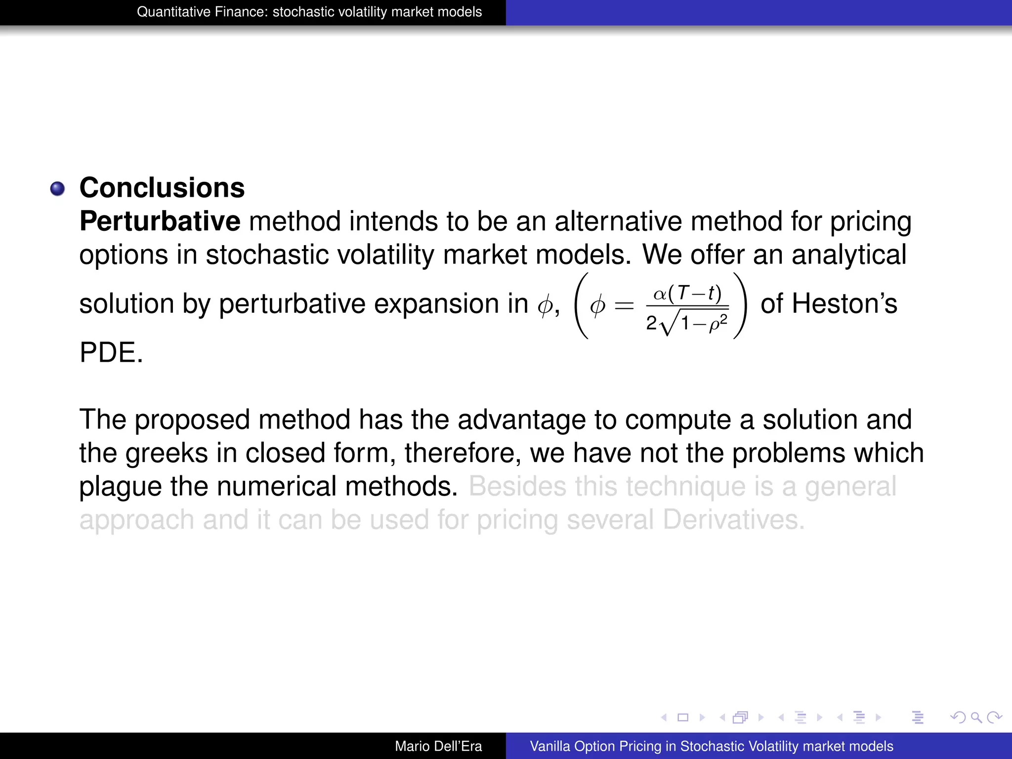 Quantitative Finance: stochastic volatility market models
Conclusions
Perturbative method intends to be an alternative method for pricing
options in stochastic volatility market models. We offer an analytical
solution by perturbative expansion in φ, φ = α(T−t)
2
√
1−ρ2
of Heston’s
PDE.
The proposed method has the advantage to compute a solution and
the greeks in closed form, therefore, we have not the problems which
plague the numerical methods. Besides this technique is a general
approach and it can be used for pricing several Derivatives.
Mario Dell’Era Vanilla Option Pricing in Stochastic Volatility market models
 