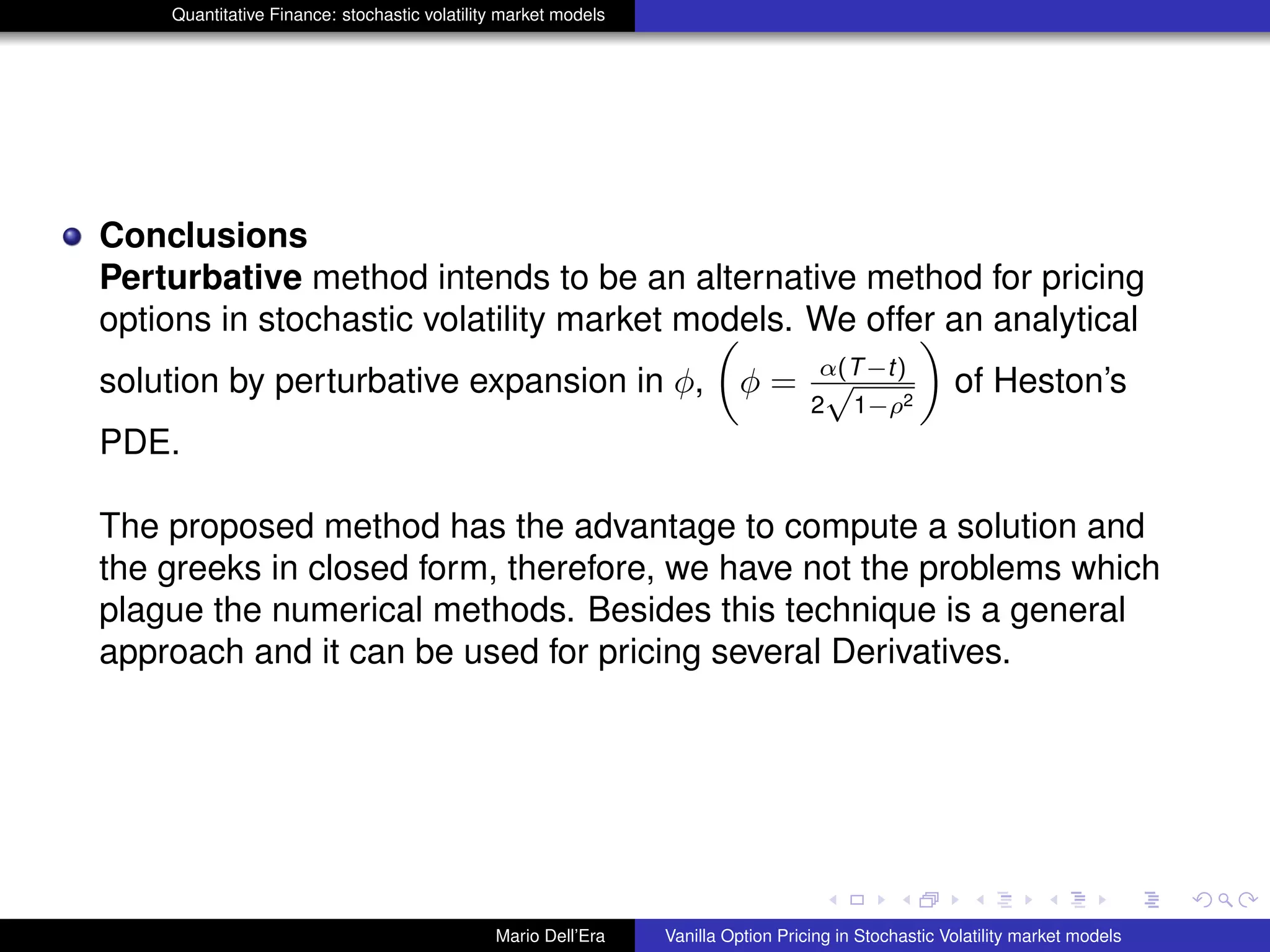 Quantitative Finance: stochastic volatility market models
Conclusions
Perturbative method intends to be an alternative method for pricing
options in stochastic volatility market models. We offer an analytical
solution by perturbative expansion in φ, φ = α(T−t)
2
√
1−ρ2
of Heston’s
PDE.
The proposed method has the advantage to compute a solution and
the greeks in closed form, therefore, we have not the problems which
plague the numerical methods. Besides this technique is a general
approach and it can be used for pricing several Derivatives.
Mario Dell’Era Vanilla Option Pricing in Stochastic Volatility market models
 