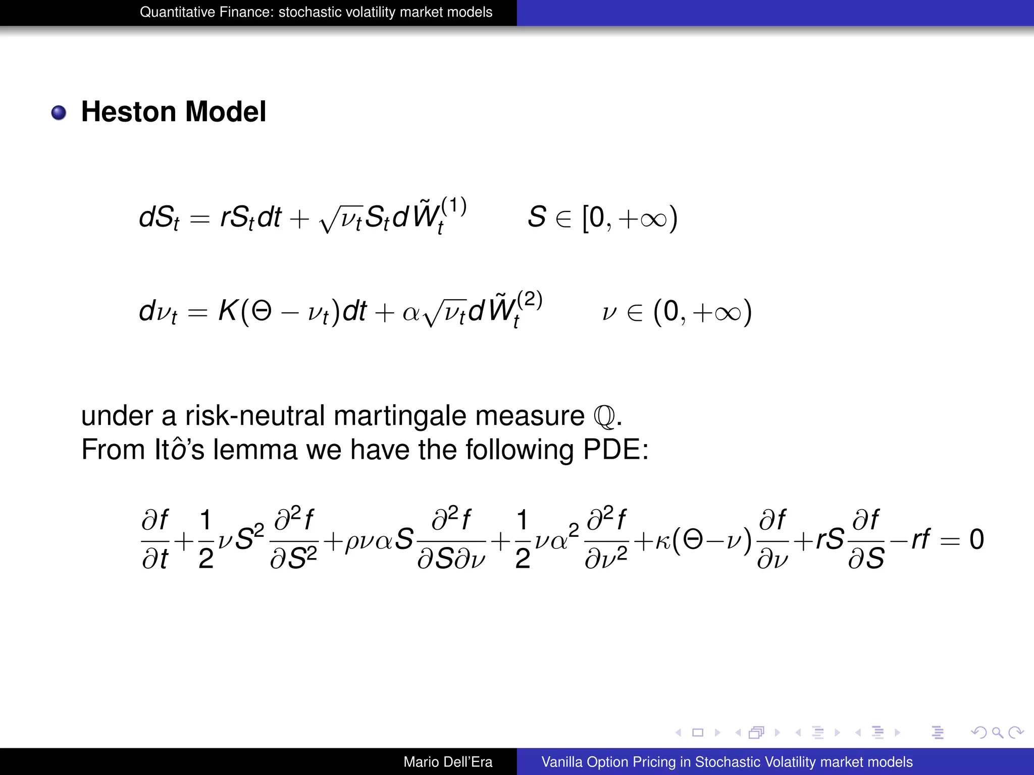 Quantitative Finance: stochastic volatility market models
Heston Model
dSt = rSt dt +
√
νt St d ˜W
(1)
t S ∈ [0, +∞)
dνt = K(Θ − νt )dt + α
√
νt d ˜W
(2)
t ν ∈ (0, +∞)
under a risk-neutral martingale measure Q.
From Itˆo’s lemma we have the following PDE:
∂f
∂t
+
1
2
νS2 ∂2
f
∂S2
+ρναS
∂2
f
∂S∂ν
+
1
2
να2 ∂2
f
∂ν2
+κ(Θ−ν)
∂f
∂ν
+rS
∂f
∂S
−rf = 0
Mario Dell’Era Vanilla Option Pricing in Stochastic Volatility market models
 