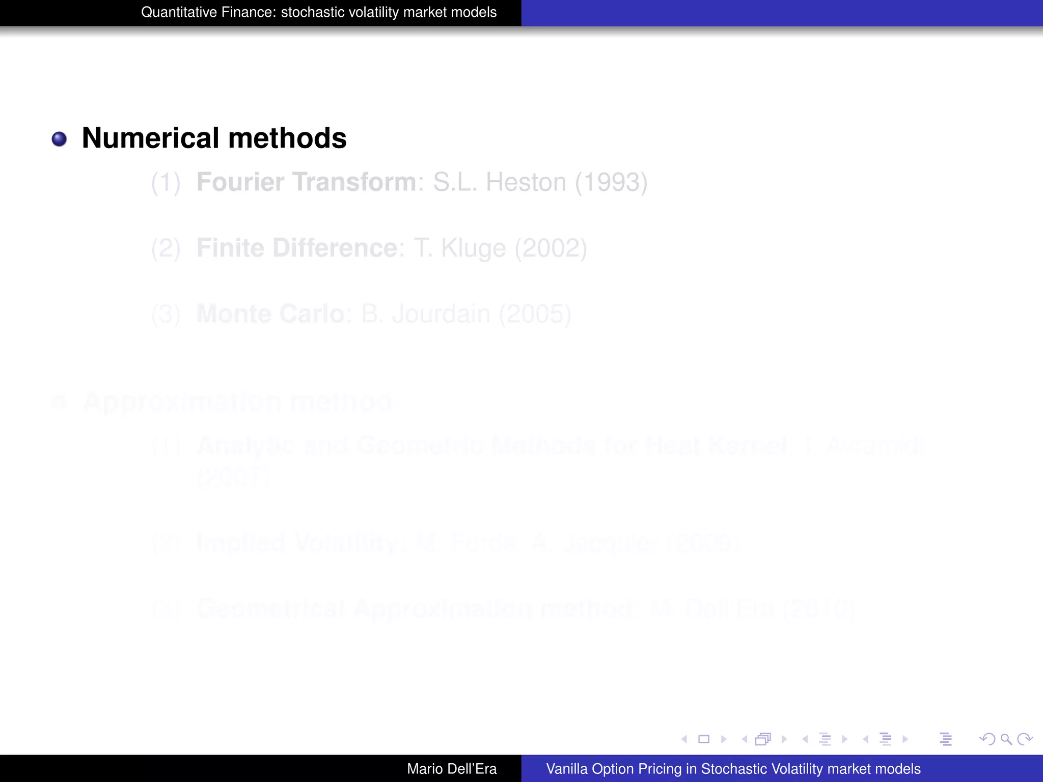 Quantitative Finance: stochastic volatility market models
Numerical methods
(1) Fourier Transform: S.L. Heston (1993)
(2) Finite Difference: T. Kluge (2002)
(3) Monte Carlo: B. Jourdain (2005)
Approximation method
(1) Analytic and Geometric Methods for Heat Kernel: I. Avramidi
(2007)
(2) Implied Volatility: M. Forde, A. Jacquier (2009)
(3) Geometrical Approximation method: M. Dell’Era (2010)
Mario Dell’Era Vanilla Option Pricing in Stochastic Volatility market models
 