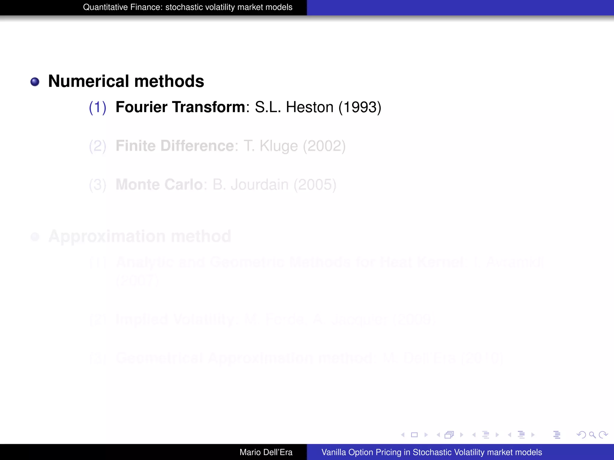 Quantitative Finance: stochastic volatility market models
Numerical methods
(1) Fourier Transform: S.L. Heston (1993)
(2) Finite Difference: T. Kluge (2002)
(3) Monte Carlo: B. Jourdain (2005)
Approximation method
(1) Analytic and Geometric Methods for Heat Kernel: I. Avramidi
(2007)
(2) Implied Volatility: M. Forde, A. Jacquier (2009)
(3) Geometrical Approximation method: M. Dell’Era (2010)
Mario Dell’Era Vanilla Option Pricing in Stochastic Volatility market models
 