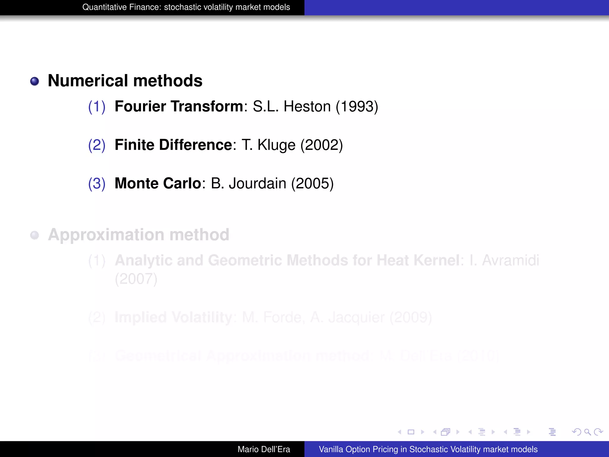 Quantitative Finance: stochastic volatility market models
Numerical methods
(1) Fourier Transform: S.L. Heston (1993)
(2) Finite Difference: T. Kluge (2002)
(3) Monte Carlo: B. Jourdain (2005)
Approximation method
(1) Analytic and Geometric Methods for Heat Kernel: I. Avramidi
(2007)
(2) Implied Volatility: M. Forde, A. Jacquier (2009)
(3) Geometrical Approximation method: M. Dell’Era (2010)
Mario Dell’Era Vanilla Option Pricing in Stochastic Volatility market models
 