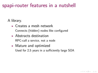 21/34
spapi-router features in a nutshell
A library.
Creates a mesh network
Connects (hidden) nodes like conﬁgured
Abstracts destination
RPC-call a service, not a node
Mature and optimized
Used for 2,5 years in a suﬃciently large SOA
 