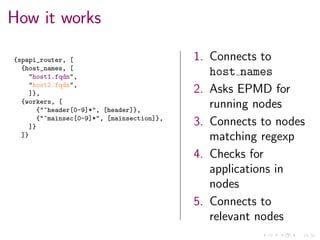 24/34
How it works
{spapi_router, [
{host_names, [
"host1.fqdn",
"host2.fqdn",
]},
{workers, [
{"^header[0-9]*", [header]},
{"^mainsec[0-9]*", [mainsection]},
]}
]}
1. Connects to
host names
2. Asks EPMD for
running nodes
3. Connects to nodes
matching regexp
4. Checks for
applications in
nodes
5. Connects to
relevant nodes
 