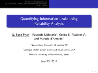 INFORMATION-LOW LEAKS
QUANTIFYING LEAKS USING RELIABILITY ANALYSIS
CONCLUSION
Quantifying Information Leaks using
Reliability Analysis
Q. Sang Phan∗, Pasquale Malacaria∗, Corina S. P˘as˘areanu†,
and Marcelo d’Amorim‡
∗Queen Mary University of London, UK
†Carnegie Mellon Silicon Valley and NASA Ames, USA
‡Federal University of Pernambuco, Brazil
July 23, 2014
1 / 18
 