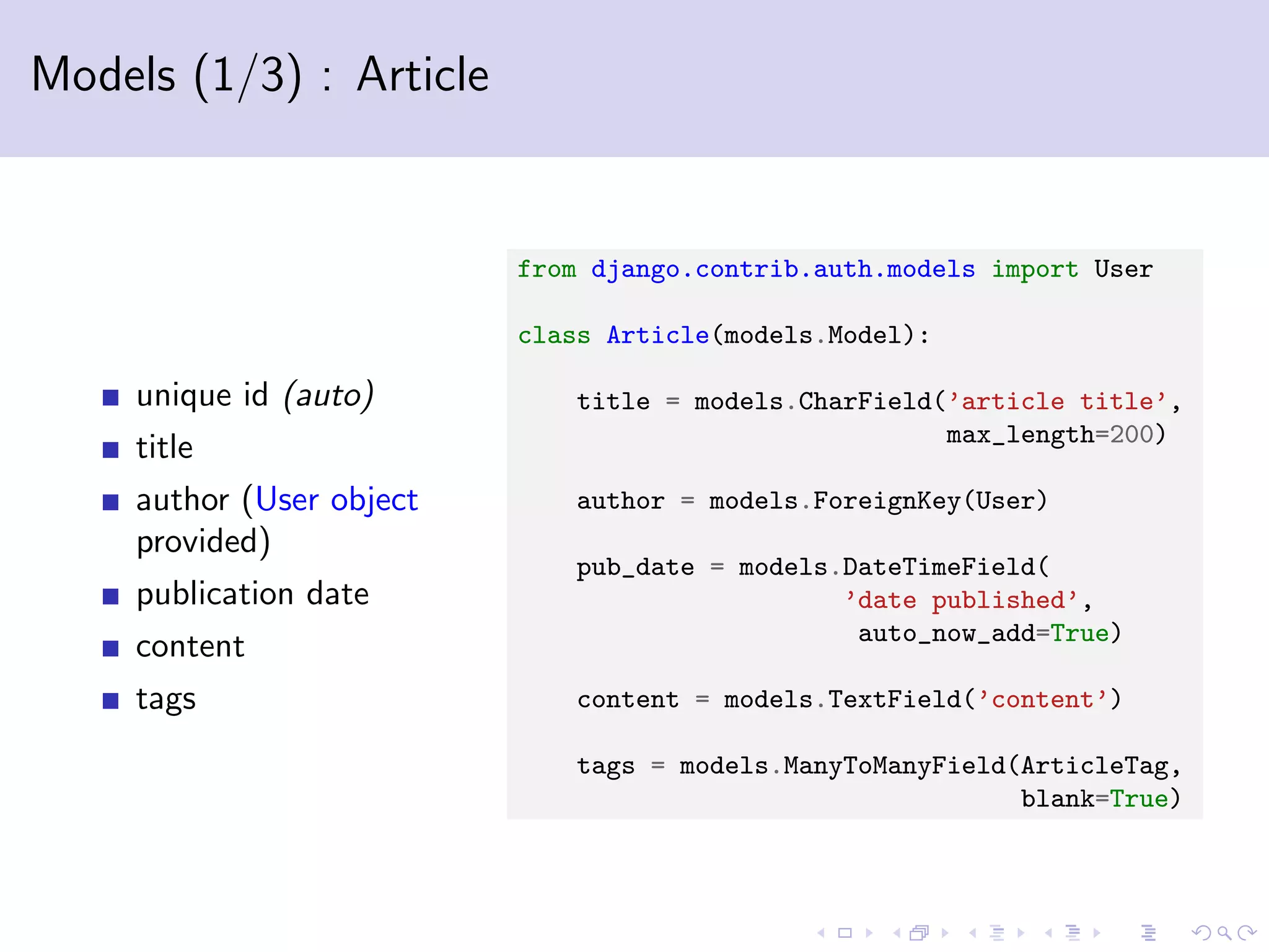 Models (1/3) : Article unique id (auto) title author (User object provided) publication date content tags from django.contrib.auth.models import User class Article(models.Model): title = models.CharField(’article title’, max_length=200) author = models.ForeignKey(User) pub_date = models.DateTimeField( ’date published’, auto_now_add=True) content = models.TextField(’content’) tags = models.ManyToManyField(ArticleTag, blank=True) 