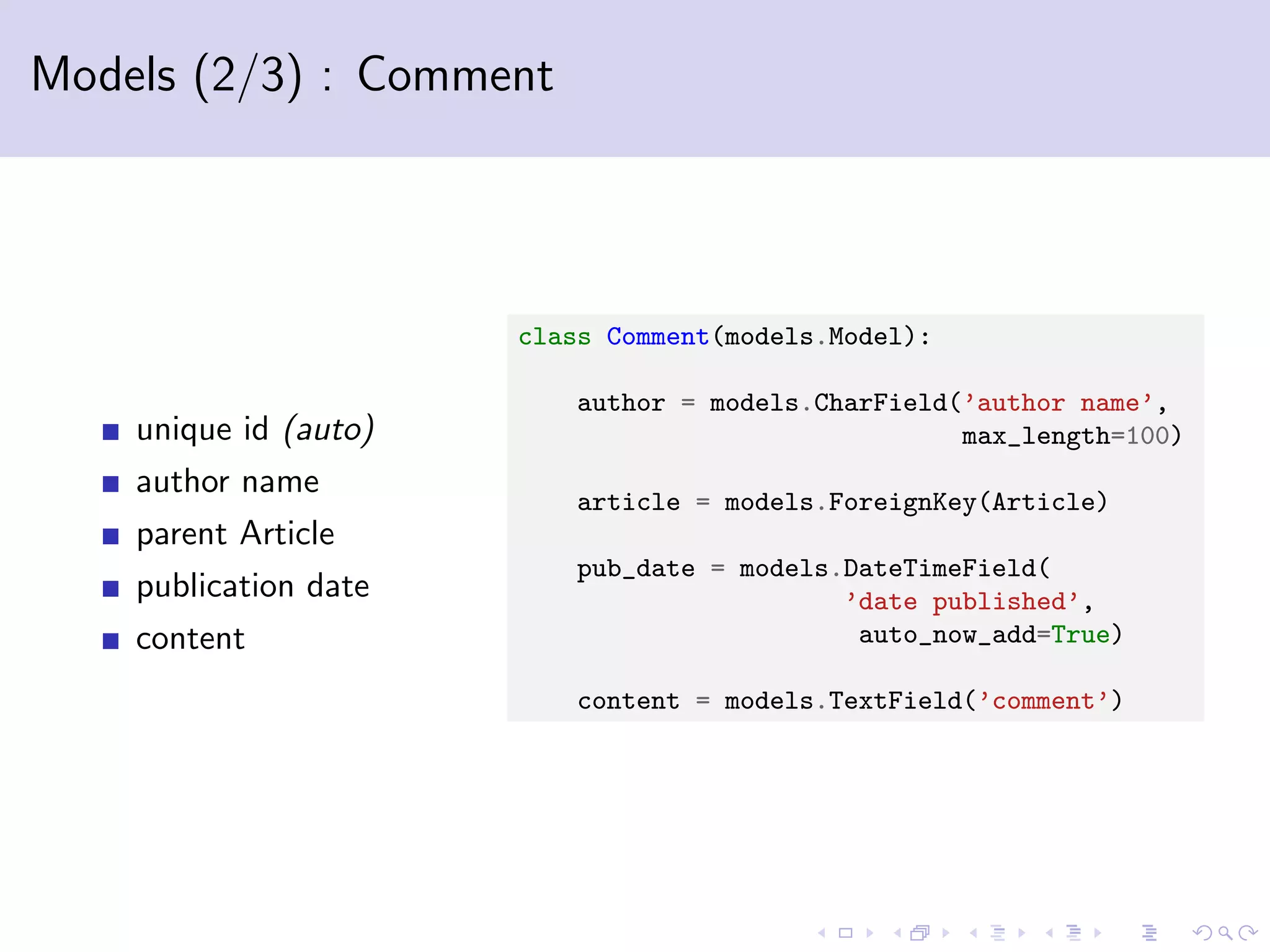 Models (2/3) : Comment unique id (auto) author name parent Article publication date content class Comment(models.Model): author = models.CharField(’author name’, max_length=100) article = models.ForeignKey(Article) pub_date = models.DateTimeField( ’date published’, auto_now_add=True) content = models.TextField(’comment’) 
