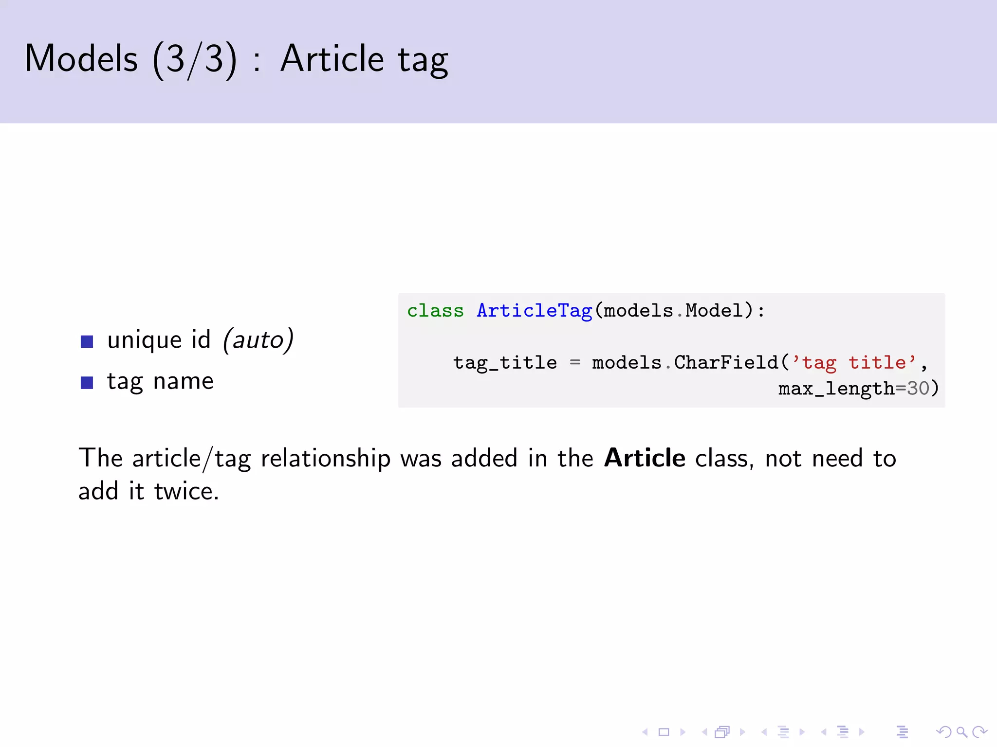 Models (3/3) : Article tag unique id (auto) tag name class ArticleTag(models.Model): tag_title = models.CharField(’tag title’, max_length=30) The article/tag relationship was added in the Article class, not need to add it twice. 
