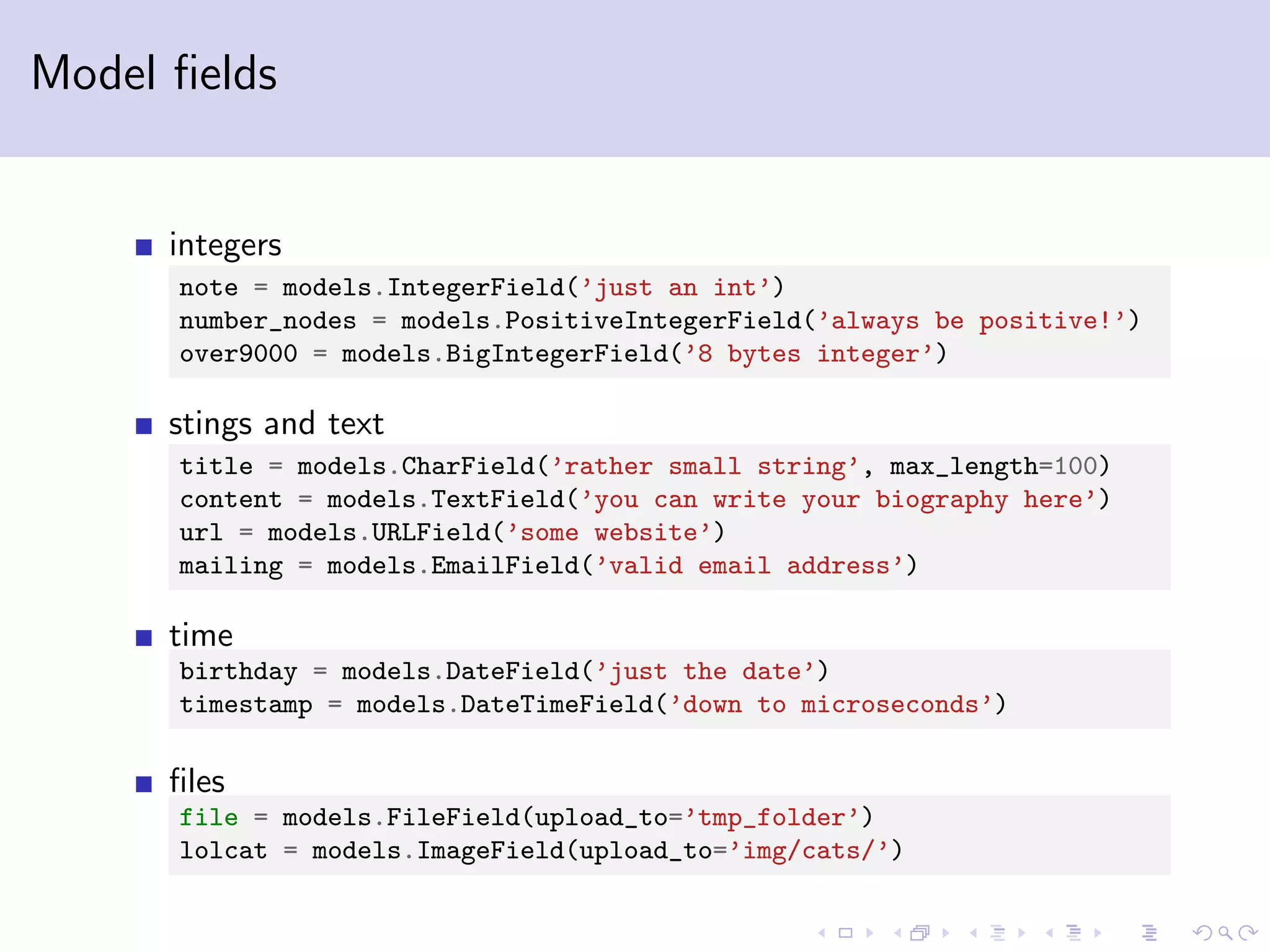 Model ﬁelds integers note = models.IntegerField(’just an int’) number_nodes = models.PositiveIntegerField(’always be positive!’) over9000 = models.BigIntegerField(’8 bytes integer’) stings and text title = models.CharField(’rather small string’, max_length=100) content = models.TextField(’you can write your biography here’) url = models.URLField(’some website’) mailing = models.EmailField(’valid email address’) time birthday = models.DateField(’just the date’) timestamp = models.DateTimeField(’down to microseconds’) ﬁles file = models.FileField(upload_to=’tmp_folder’) lolcat = models.ImageField(upload_to=’img/cats/’) 