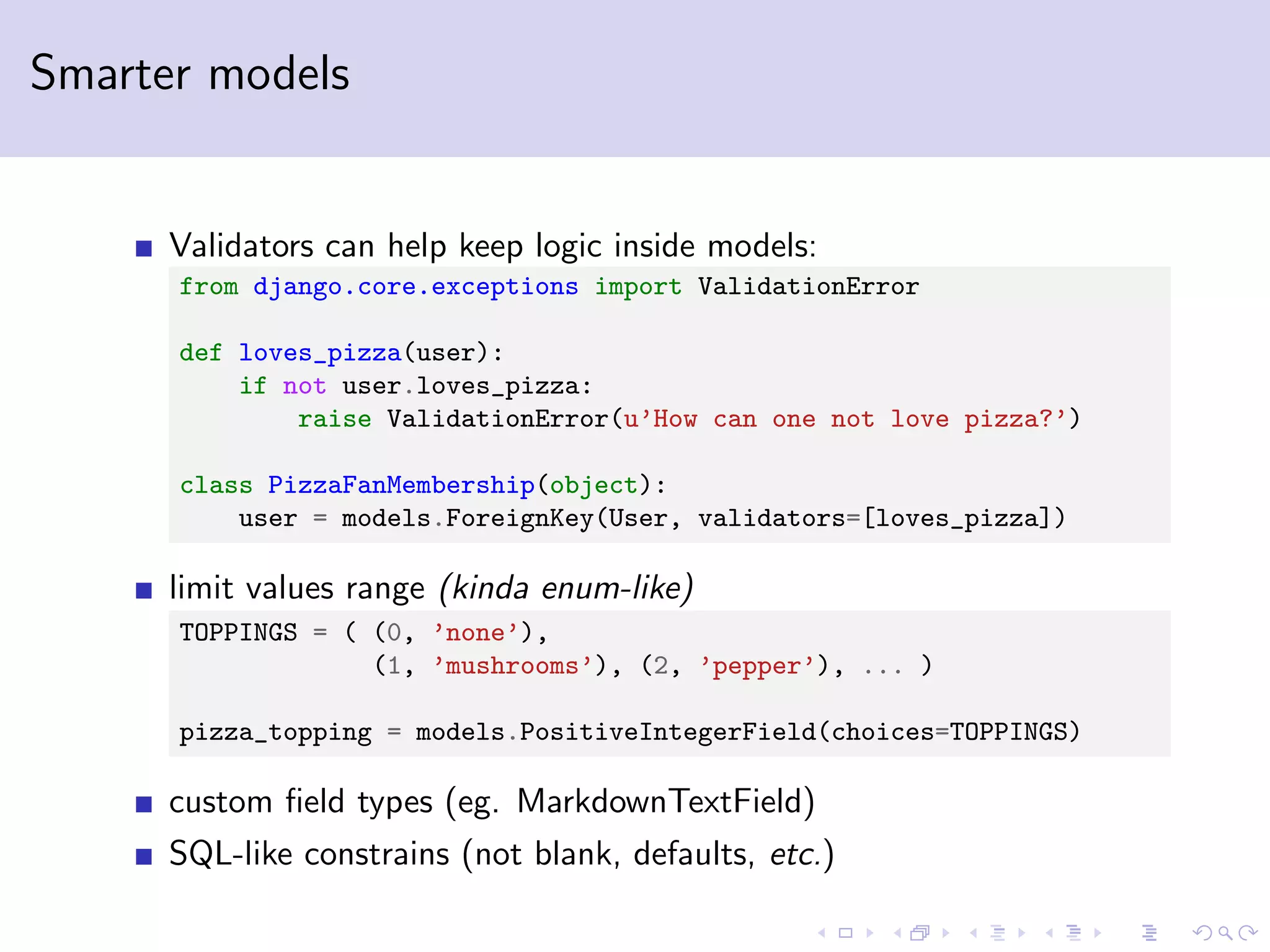 Smarter models Validators can help keep logic inside models: from django.core.exceptions import ValidationError def loves_pizza(user): if not user.loves_pizza: raise ValidationError(u’How can one not love pizza?’) class PizzaFanMembership(object): user = models.ForeignKey(User, validators=[loves_pizza]) limit values range (kinda enum-like) TOPPINGS = ( (0, ’none’), (1, ’mushrooms’), (2, ’pepper’), ... ) pizza_topping = models.PositiveIntegerField(choices=TOPPINGS) custom ﬁeld types (eg. MarkdownTextField) SQL-like constrains (not blank, defaults, etc.) 