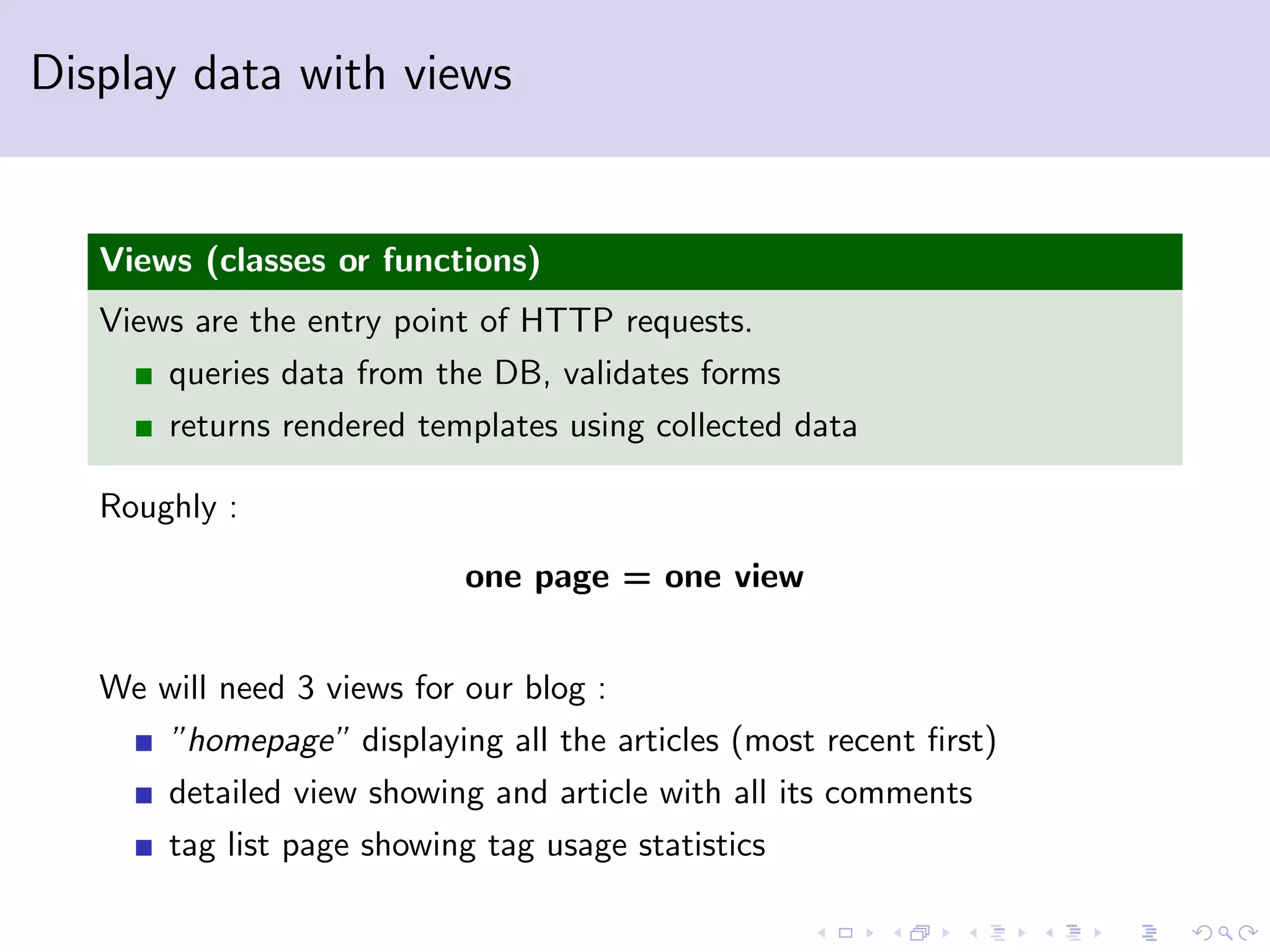 Display data with views Views (classes or functions) Views are the entry point of HTTP requests. queries data from the DB, validates forms returns rendered templates using collected data Roughly : one page = one view We will need 3 views for our blog : ”homepage” displaying all the articles (most recent ﬁrst) detailed view showing and article with all its comments tag list page showing tag usage statistics 