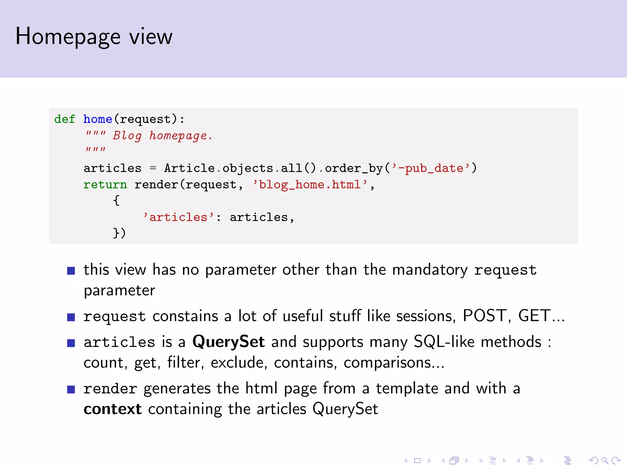 Homepage view def home(request): """ Blog homepage. """ articles = Article.objects.all().order_by(’-pub_date’) return render(request, ’blog_home.html’, { ’articles’: articles, }) this view has no parameter other than the mandatory request parameter request constains a lot of useful stuﬀ like sessions, POST, GET... articles is a QuerySet and supports many SQL-like methods : count, get, ﬁlter, exclude, contains, comparisons... render generates the html page from a template and with a context containing the articles QuerySet 