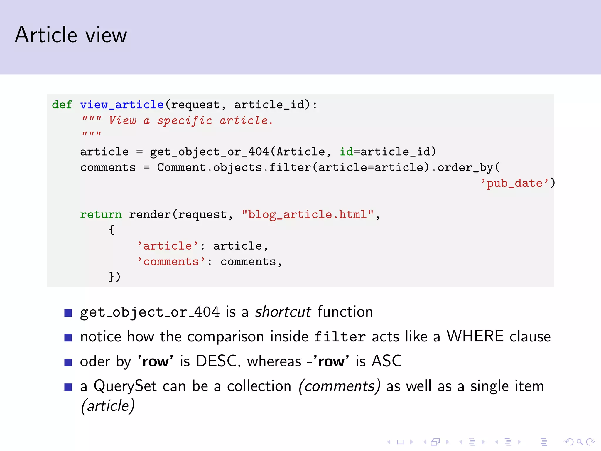 Article view def view_article(request, article_id): """ View a specific article. """ article = get_object_or_404(Article, id=article_id) comments = Comment.objects.filter(article=article).order_by( ’pub_date’) return render(request, "blog_article.html", { ’article’: article, ’comments’: comments, }) get object or 404 is a shortcut function notice how the comparison inside filter acts like a WHERE clause oder by ’row’ is DESC, whereas -’row’ is ASC a QuerySet can be a collection (comments) as well as a single item (article) 