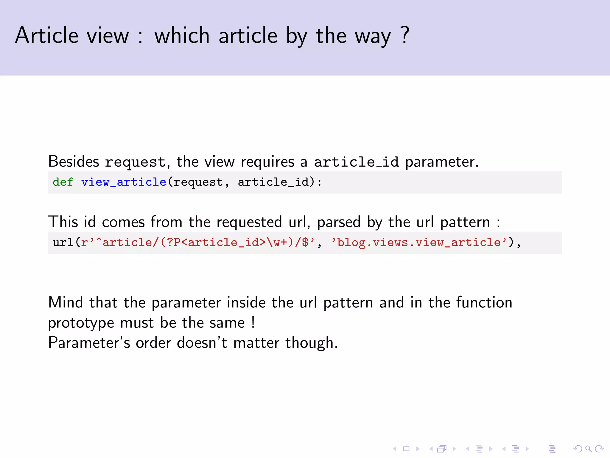 Article view : which article by the way ? Besides request, the view requires a article id parameter. def view_article(request, article_id): This id comes from the requested url, parsed by the url pattern : url(r’^article/(?P<article_id>w+)/$’, ’blog.views.view_article’), Mind that the parameter inside the url pattern and in the function prototype must be the same ! Parameter’s order doesn’t matter though. 