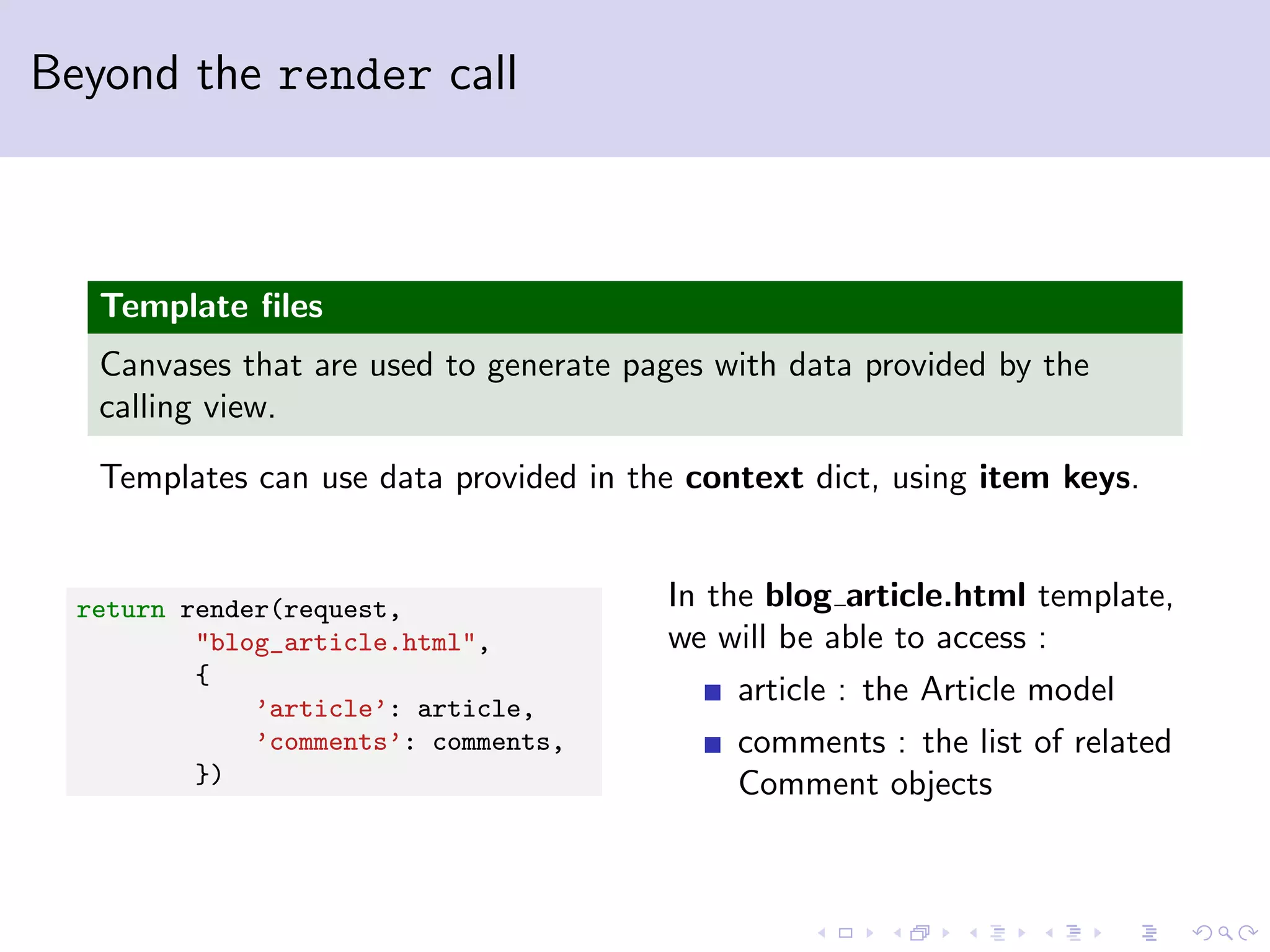 Beyond the render call Template ﬁles Canvases that are used to generate pages with data provided by the calling view. Templates can use data provided in the context dict, using item keys. return render(request, "blog_article.html", { ’article’: article, ’comments’: comments, }) In the blog article.html template, we will be able to access : article : the Article model comments : the list of related Comment objects 
