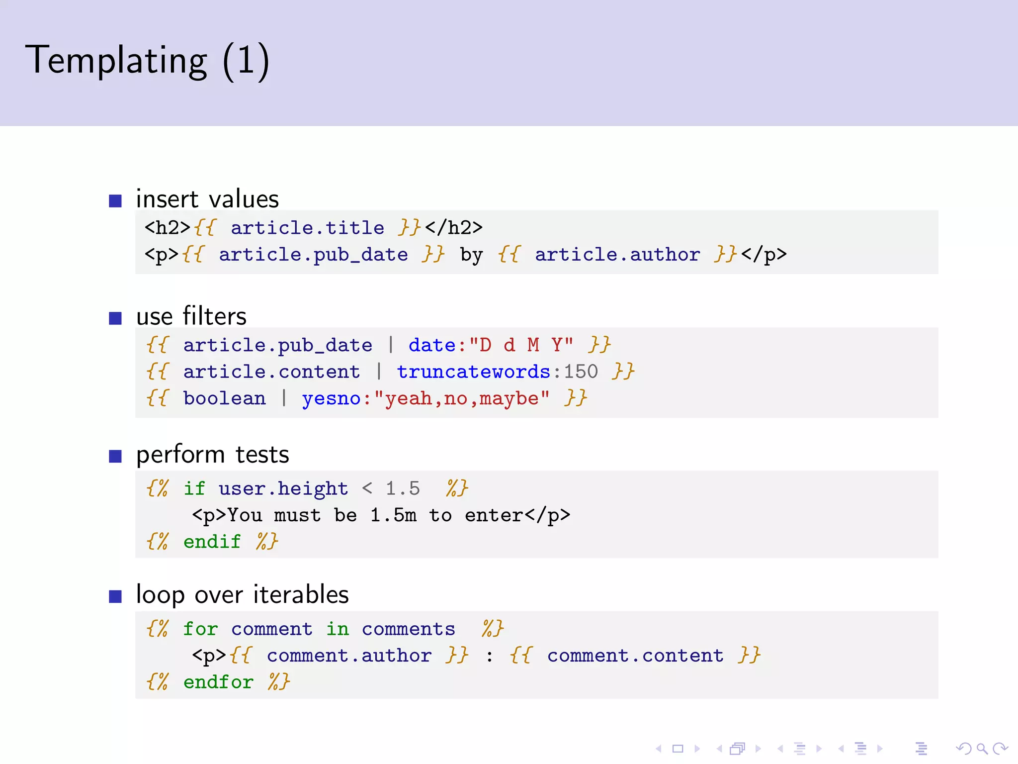 Templating (1) insert values <h2>{{ article.title }} </h2> <p>{{ article.pub_date }} by {{ article.author }} </p> use ﬁlters {{ article.pub_date | date:"D d M Y" }} {{ article.content | truncatewords:150 }} {{ boolean | yesno:"yeah,no,maybe" }} perform tests {% if user.height < 1.5 %} <p>You must be 1.5m to enter</p> {% endif %} loop over iterables {% for comment in comments %} <p>{{ comment.author }} : {{ comment.content }} {% endfor %} 
