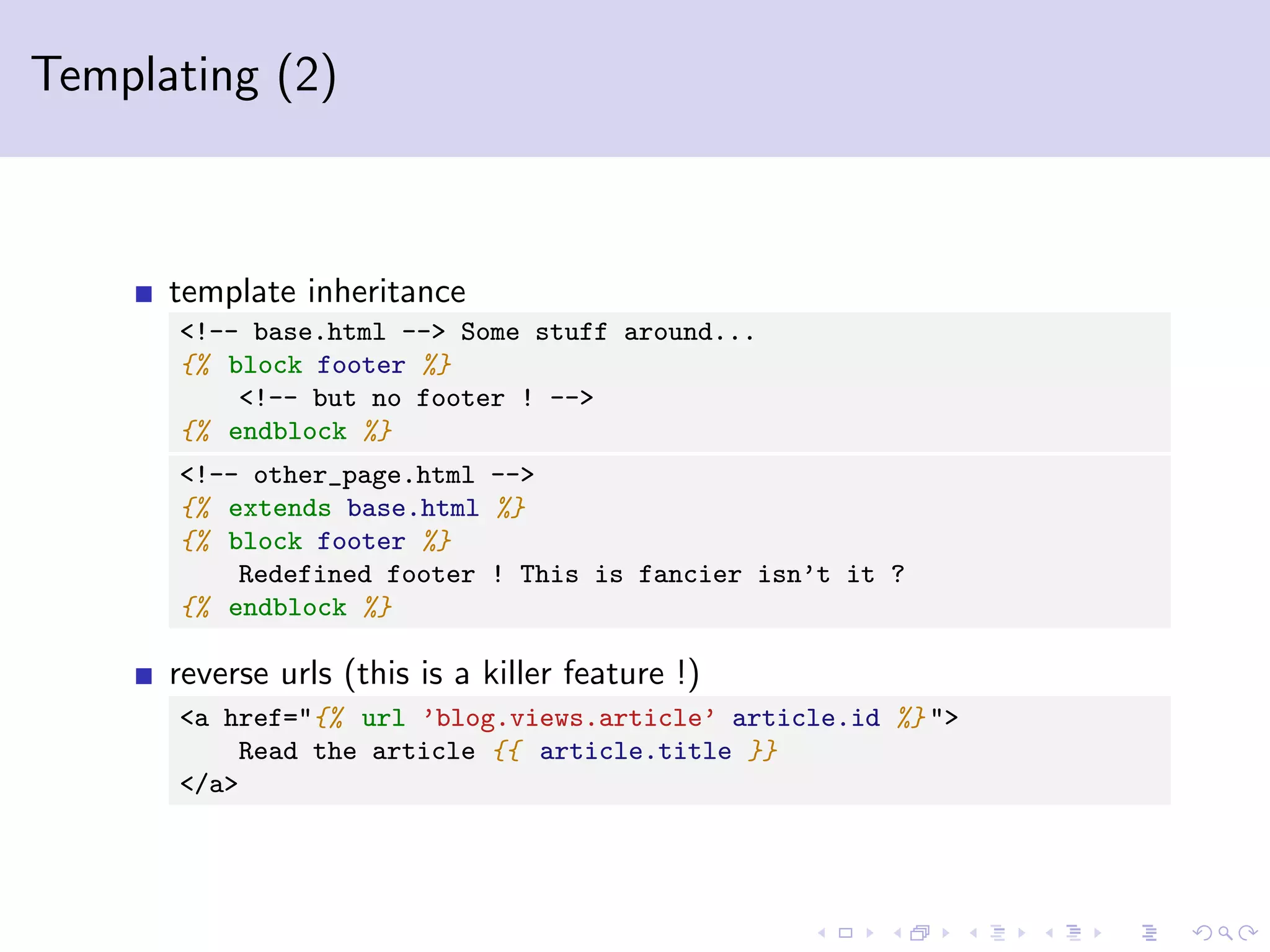 Templating (2) template inheritance <!-- base.html --> Some stuff around... {% block footer %} <!-- but no footer ! --> {% endblock %} <!-- other_page.html --> {% extends base.html %} {% block footer %} Redefined footer ! This is fancier isn’t it ? {% endblock %} reverse urls (this is a killer feature !) <a href="{% url ’blog.views.article’ article.id %} "> Read the article {{ article.title }} </a> 