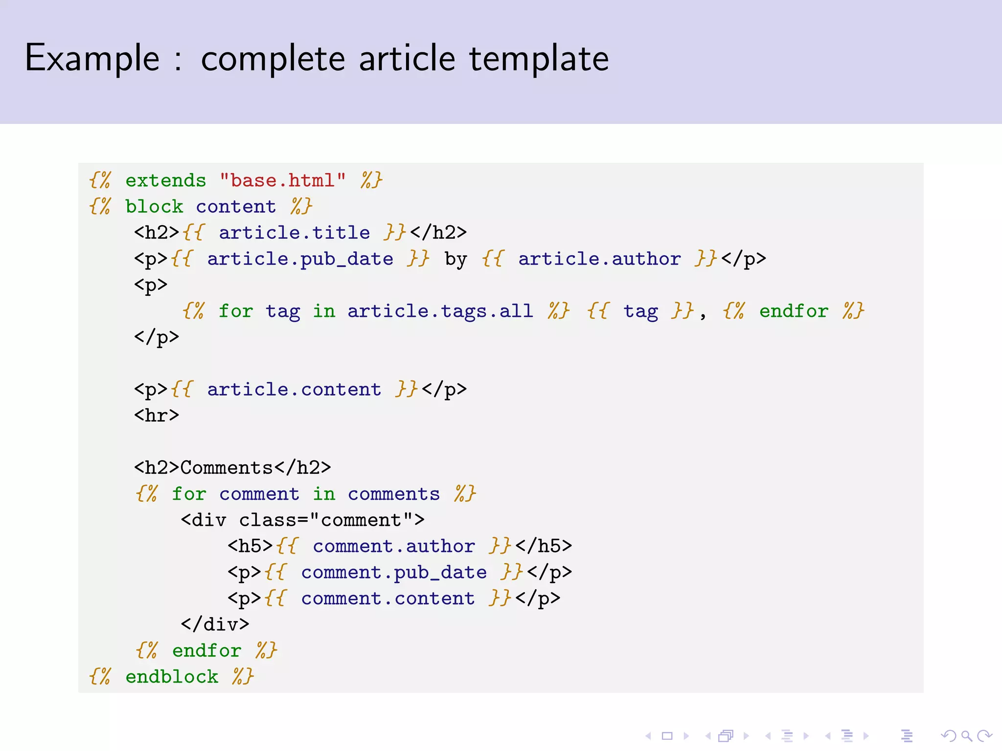 Example : complete article template {% extends "base.html" %} {% block content %} <h2>{{ article.title }} </h2> <p>{{ article.pub_date }} by {{ article.author }} </p> <p> {% for tag in article.tags.all %} {{ tag }} , {% endfor %} </p> <p>{{ article.content }} </p> <hr> <h2>Comments</h2> {% for comment in comments %} <div class="comment"> <h5>{{ comment.author }} </h5> <p>{{ comment.pub_date }} </p> <p>{{ comment.content }} </p> </div> {% endfor %} {% endblock %} 