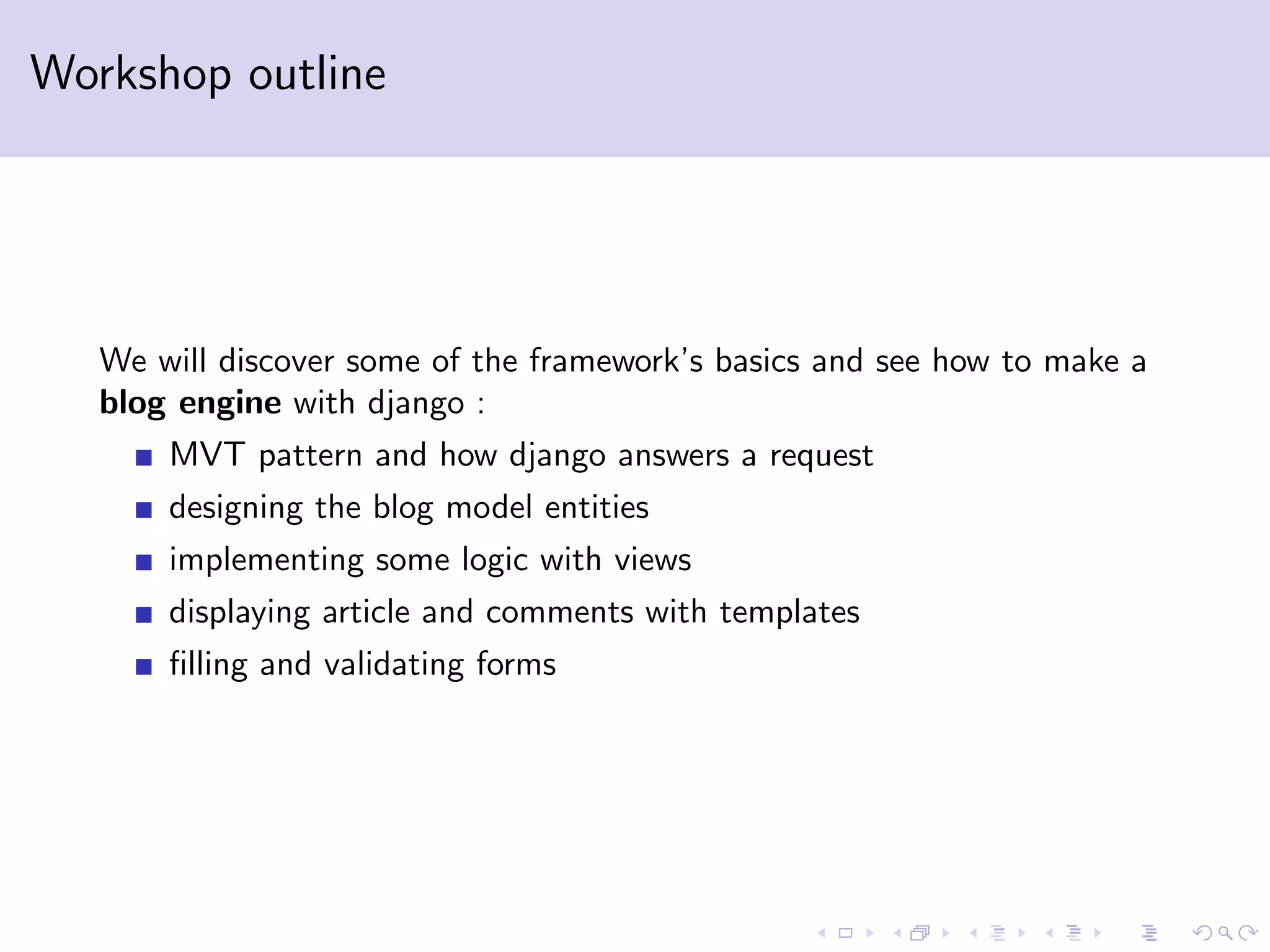 Workshop outline We will discover some of the framework’s basics and see how to make a blog engine with django : MVT pattern and how django answers a request designing the blog model entities implementing some logic with views displaying article and comments with templates ﬁlling and validating forms 