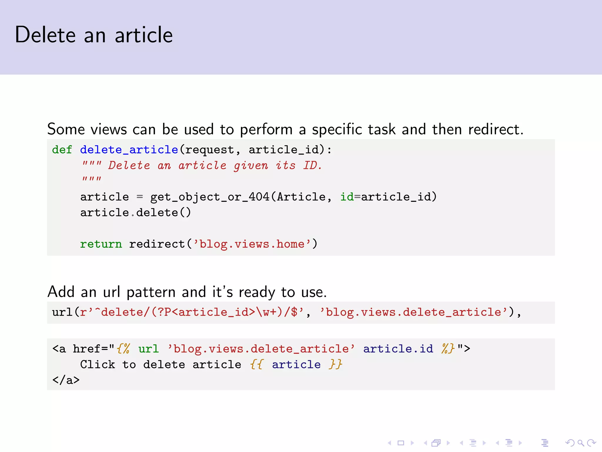 Delete an article Some views can be used to perform a speciﬁc task and then redirect. def delete_article(request, article_id): """ Delete an article given its ID. """ article = get_object_or_404(Article, id=article_id) article.delete() return redirect(’blog.views.home’) Add an url pattern and it’s ready to use. url(r’^delete/(?P<article_id>w+)/$’, ’blog.views.delete_article’), <a href="{% url ’blog.views.delete_article’ article.id %} "> Click to delete article {{ article }} </a> 