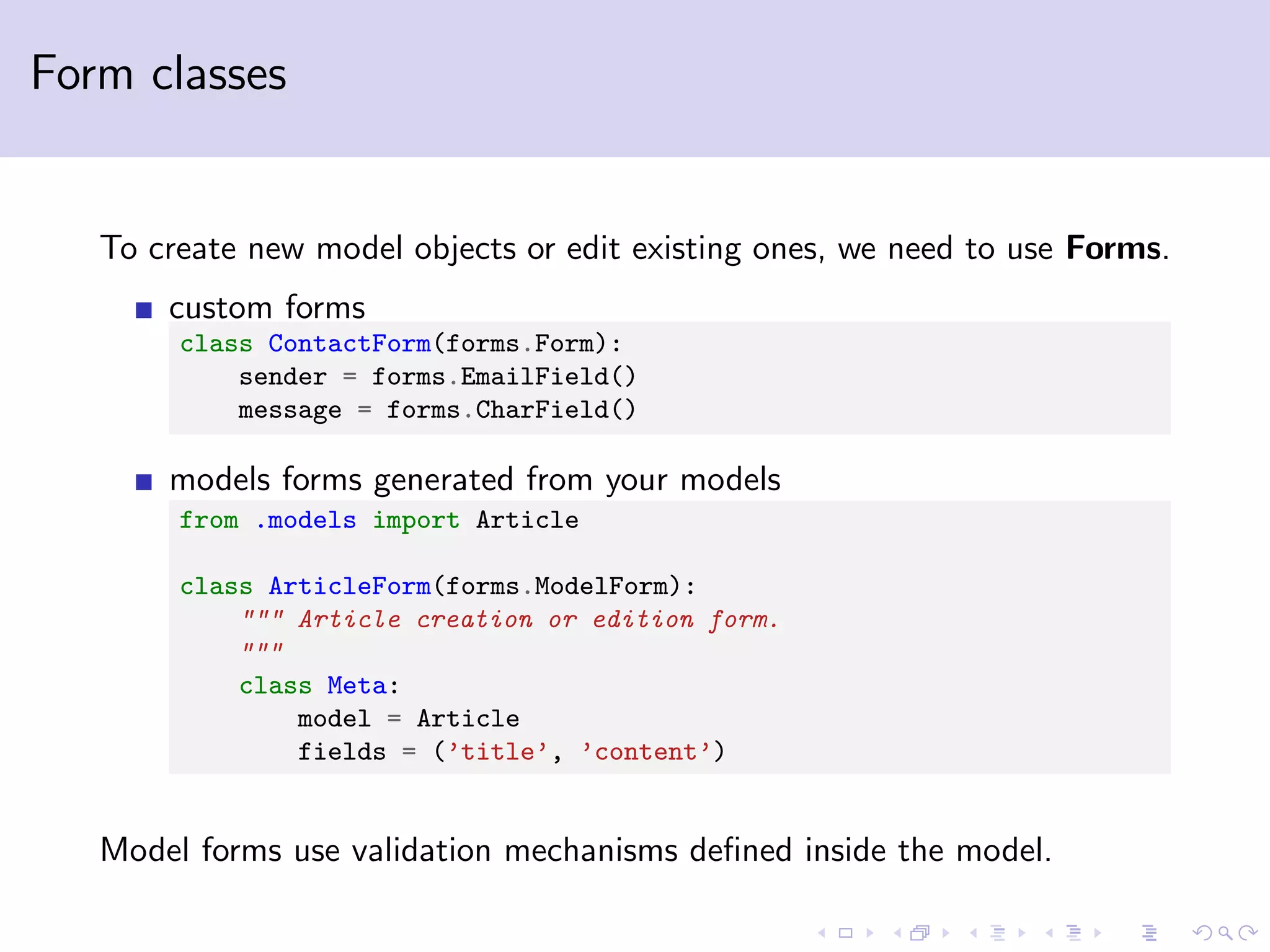Form classes To create new model objects or edit existing ones, we need to use Forms. custom forms class ContactForm(forms.Form): sender = forms.EmailField() message = forms.CharField() models forms generated from your models from .models import Article class ArticleForm(forms.ModelForm): """ Article creation or edition form. """ class Meta: model = Article fields = (’title’, ’content’) Model forms use validation mechanisms deﬁned inside the model. 