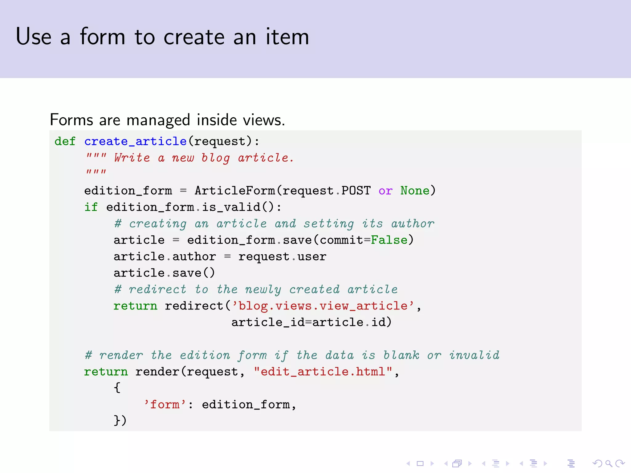 Use a form to create an item Forms are managed inside views. def create_article(request): """ Write a new blog article. """ edition_form = ArticleForm(request.POST or None) if edition_form.is_valid(): # creating an article and setting its author article = edition_form.save(commit=False) article.author = request.user article.save() # redirect to the newly created article return redirect(’blog.views.view_article’, article_id=article.id) # render the edition form if the data is blank or invalid return render(request, "edit_article.html", { ’form’: edition_form, }) 