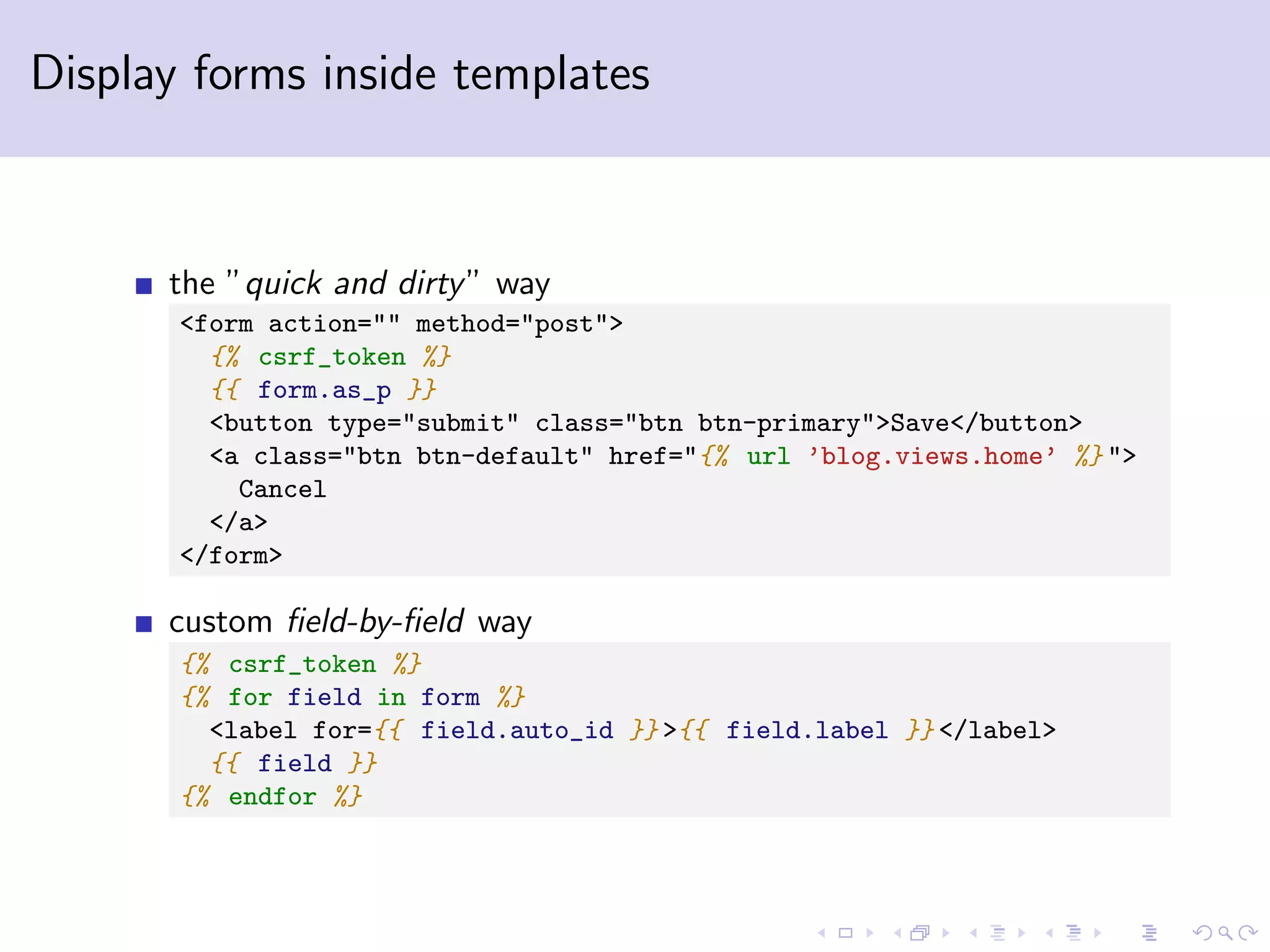 Display forms inside templates the ”quick and dirty” way <form action="" method="post"> {% csrf_token %} {{ form.as_p }} <button type="submit" class="btn btn-primary">Save</button> <a class="btn btn-default" href="{% url ’blog.views.home’ %} "> Cancel </a> </form> custom ﬁeld-by-ﬁeld way {% csrf_token %} {% for field in form %} <label for={{ field.auto_id }} >{{ field.label }} </label> {{ field }} {% endfor %} 