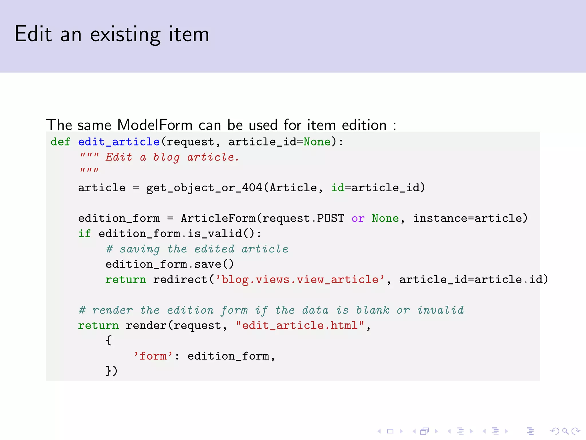 Edit an existing item The same ModelForm can be used for item edition : def edit_article(request, article_id=None): """ Edit a blog article. """ article = get_object_or_404(Article, id=article_id) edition_form = ArticleForm(request.POST or None, instance=article) if edition_form.is_valid(): # saving the edited article edition_form.save() return redirect(’blog.views.view_article’, article_id=article.id) # render the edition form if the data is blank or invalid return render(request, "edit_article.html", { ’form’: edition_form, }) 
