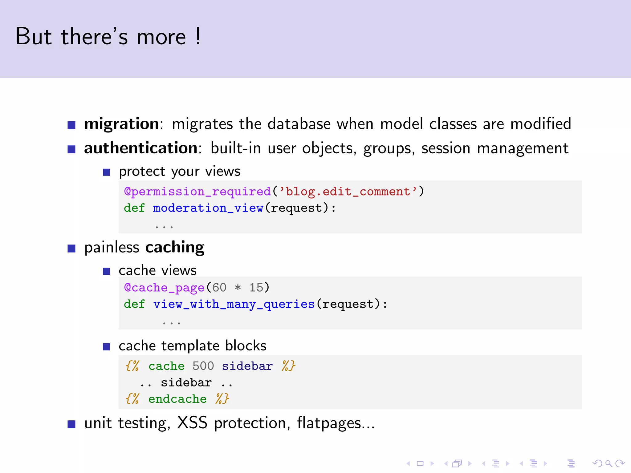 But there’s more ! migration: migrates the database when model classes are modiﬁed authentication: built-in user objects, groups, session management protect your views @permission_required(’blog.edit_comment’) def moderation_view(request): ... painless caching cache views @cache_page(60 * 15) def view_with_many_queries(request): ... cache template blocks {% cache 500 sidebar %} .. sidebar .. {% endcache %} unit testing, XSS protection, ﬂatpages... 