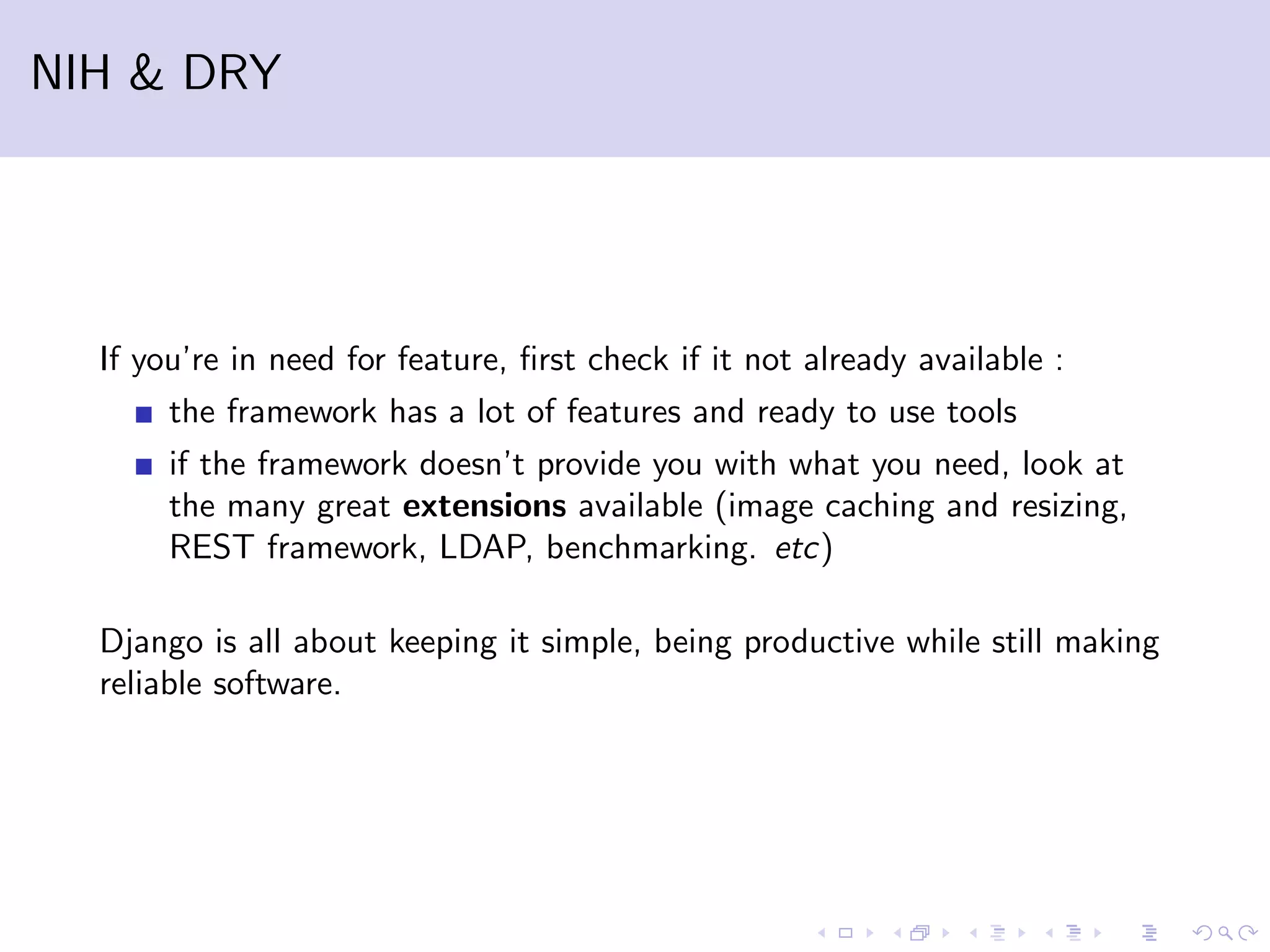 NIH & DRY If you’re in need for feature, ﬁrst check if it not already available : the framework has a lot of features and ready to use tools if the framework doesn’t provide you with what you need, look at the many great extensions available (image caching and resizing, REST framework, LDAP, benchmarking. etc) Django is all about keeping it simple, being productive while still making reliable software. 