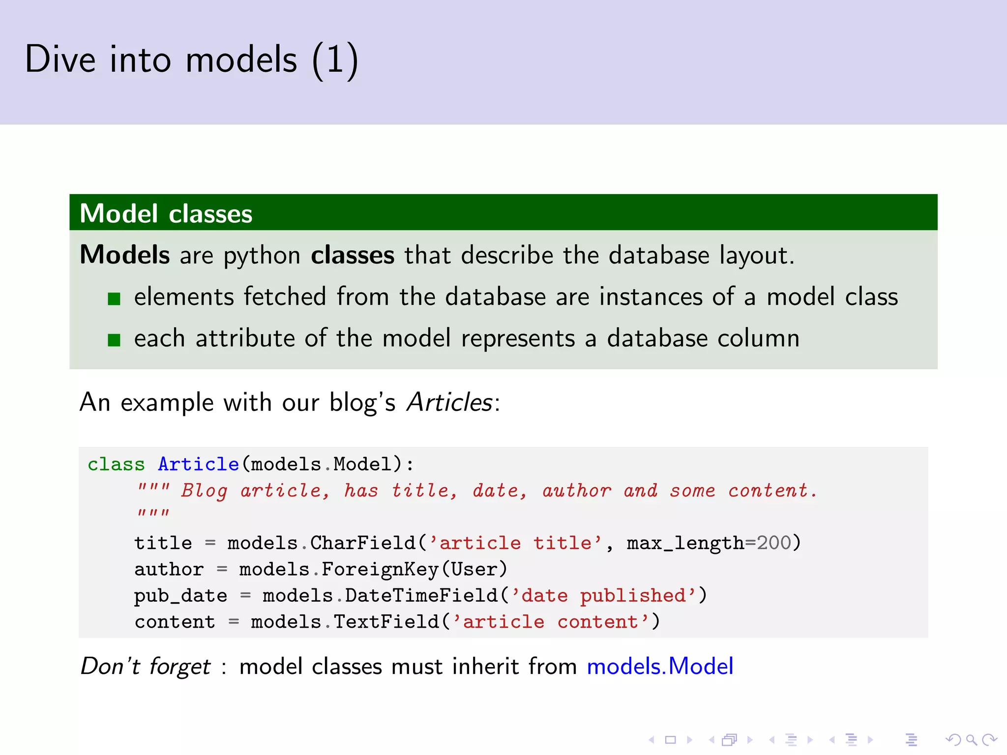 Dive into models (1) Model classes Models are python classes that describe the database layout. elements fetched from the database are instances of a model class each attribute of the model represents a database column An example with our blog’s Articles: class Article(models.Model): """ Blog article, has title, date, author and some content. """ title = models.CharField(’article title’, max_length=200) author = models.ForeignKey(User) pub_date = models.DateTimeField(’date published’) content = models.TextField(’article content’) Don’t forget : model classes must inherit from models.Model 