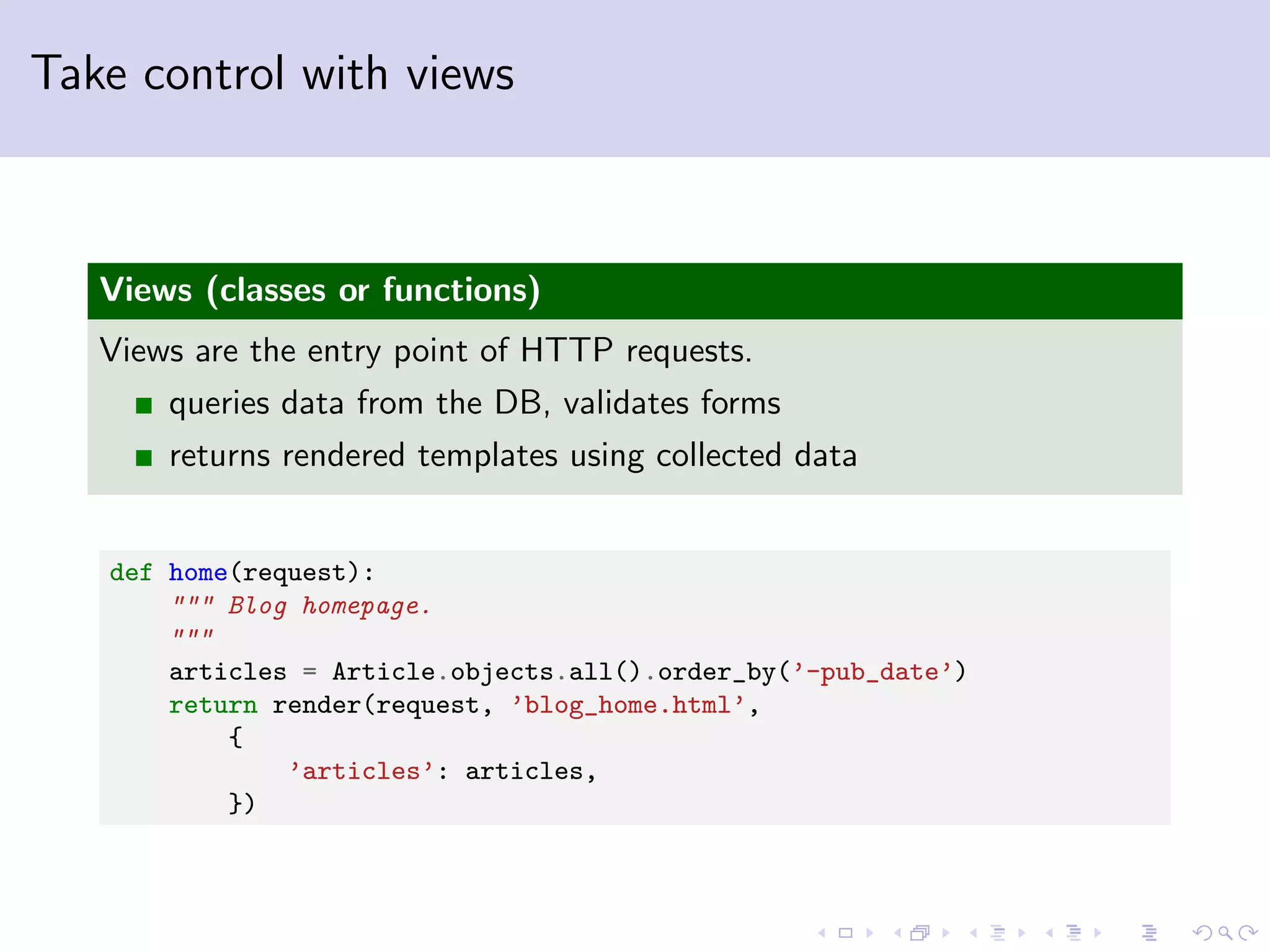 Take control with views Views (classes or functions) Views are the entry point of HTTP requests. queries data from the DB, validates forms returns rendered templates using collected data def home(request): """ Blog homepage. """ articles = Article.objects.all().order_by(’-pub_date’) return render(request, ’blog_home.html’, { ’articles’: articles, }) 