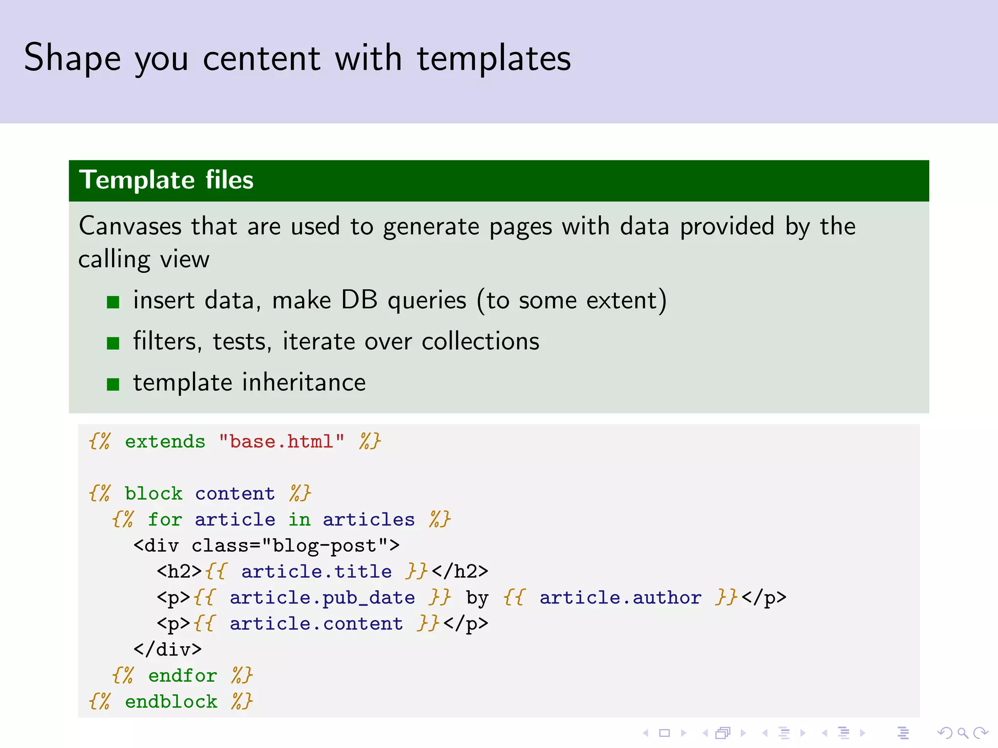 Shape you centent with templates Template ﬁles Canvases that are used to generate pages with data provided by the calling view insert data, make DB queries (to some extent) ﬁlters, tests, iterate over collections template inheritance {% extends "base.html" %} {% block content %} {% for article in articles %} <div class="blog-post"> <h2>{{ article.title }} </h2> <p>{{ article.pub_date }} by {{ article.author }} </p> <p>{{ article.content }} </p> </div> {% endfor %} {% endblock %} 