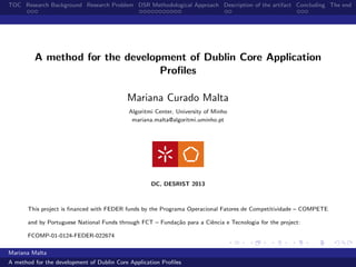 TOC Research Background Research Problem DSR Methodological Approach Description of the artifact Concluding The end
A method for the development of Dublin Core Application
Proﬁles
Mariana Curado Malta
Algoritmi Center, University of Minho
mariana.malta@algoritmi.uminho.pt
DC, DESRIST 2013
This project is ﬁnanced with FEDER funds by the Programa Operacional Fatores de Competitividade – COMPETE
and by Portuguese National Funds through FCT – Funda¸c˜ao para a Ciˆencia e Tecnologia for the project:
FCOMP-01-0124-FEDER-022674
Mariana Malta
A method for the development of Dublin Core Application Proﬁles
 