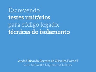Escrevendo
testes unitários
para código legado:
técnicas de isolamento
André Ricardo Barreto de Oliveira (“Arbo") 
Core Software Engineer @ Liferay
 