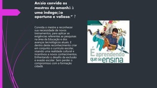 Anísio convida os
mestres do amanhã à
uma indagação
oportuna e valiosa.” ?
Convida o mestre a reconhecer
sua necessidade de novos
treinamentos, para aplicar as
exigências referentes as pesquisas
na área da Educação e dos
avanços tecnológicos atuais. E
dentro deste reconhecimento criar
em conjunto o currículo escolar,
visando uma realidade cultural e
incentivos a novos conhecimentos.
Enfrentando o desafio da exclusão
e evasão escolar. Sem perder o
compromisso com a formação
cidadã.
 