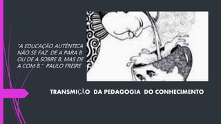 TRANSMIÇÃO DA PEDAGOGIA DO CONHECIMENTO
“A EDUCAÇÃO AUTÊNTICA
NÃO SE FAZ DE A PARA B
OU DE A SOBRE B, MAS DE
A COM B.” PAULO FREIRE
 