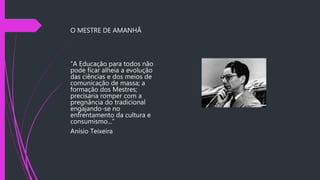 O MESTRE DE AMANHÃ
“A Educação para todos não
pode ficar alheia a evolução
das ciências e dos meios de
comunicação de massa; a
formação dos Mestres;
precisaria romper com a
pregnância do tradicional
engajando-se no
enfrentamento da cultura e
consumismo...”
Anísio Teixeira
 