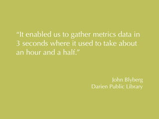 “It enabled us to gather metrics data in 
3 seconds where it used to take about 
an hour and a half.” 
John Blyberg 
Darien Public Library 
 