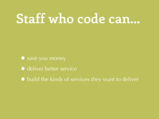Staff who code can... 
•save you money 
•deliver better service 
•build the kinds of services they want to deliver 
 