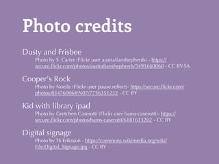 Photo credits 
Dusty and Frisbee 
Photo by S. Carter (Flickr user australianshepherds) - https:// 
secure.flickr.com/photos/australianshepherds/5491660060 - CC BY-SA 
Cooper's Rock 
Photo by Noelle (Flickr user pause.reflect)- https://secure.flickr.com/ 
photos/83476006@N07/7756351232 - CC BY 
Kid with library ipad 
Photo by Gretchen Caserotti (Flickr user hams-caserotti)- https:// 
secure.flickr.com/photos/hams-caserotti/6181613202 - CC BY 
Digital signage 
Photo by TS Eriksson - https://commons.wikimedia.org/wiki/ 
File:Digital_Signage.jpg - CC BY 
 