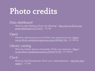Photo credits 
Data dashboard 
Photo by John Blyberg (Flickr user jblyberg) - https://secure.flickr.com/ 
photos/jblyberg/6334753057 - CC BY 
Open 
Photo by opensourceway.com (Flickr user opensourceway)- https:// 
secure.flickr.com/photos/opensourceway/5009661706 - CC BY-SA 
Library catalog 
Photo by Andrés Monroy-Hernández (Flickr user amonroy)- https:// 
secure.flickr.com/photos/amonroy/6955679718/ - CC BY-SA 
Clock 
Photo by Walt Stoneburner (Flickr user waltstoneburner) - http://flic.kr/p/ 
apgpCT - CC BY 
 