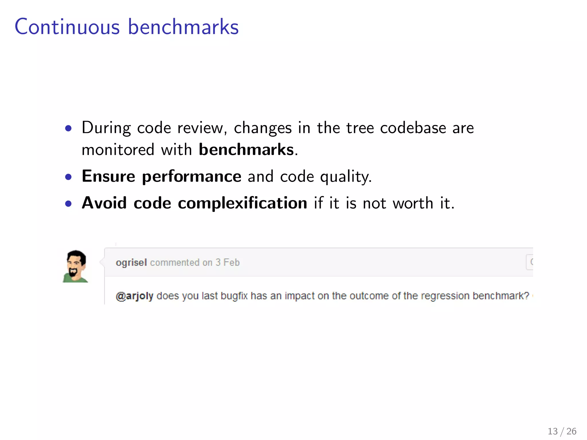 nding a split 
Criteria : for evaluating the goodness of a split 
Tree : dedicated data structure 
 Ecient algorithmic formulation [See Louppe, 2014] 
Tips. An ecient algorithm is better than a bad one, even if 
the implementation of the latter is strongly optimized. 
Dedicated sorting procedure 
Ecient evaluation of consecutive splits 
 Close to the metal, carefully coded, implementation 
2300+ lines of Python, 3000+ lines of Cython, 1700+ lines of tests 
# But we kept it stupid simple for users! 
clf = RandomForestClassifier() 
clf.fit(X_train, y_train) 
y_pred = clf.predict(X_test) 
11 / 26 
 