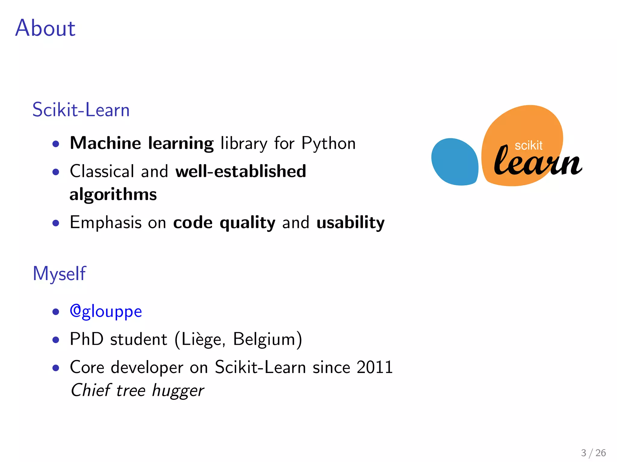 About 
Scikit-Learn 
 Machine learning library for Python 
 Classical and well-established 
algorithms 
 Emphasis on code quality and usability 
Myself 
 @glouppe 
 PhD student (Liege, Belgium) 
 Core developer on Scikit-Learn since 2011 
Chief tree hugger 
scikit 
3 / 26 
 