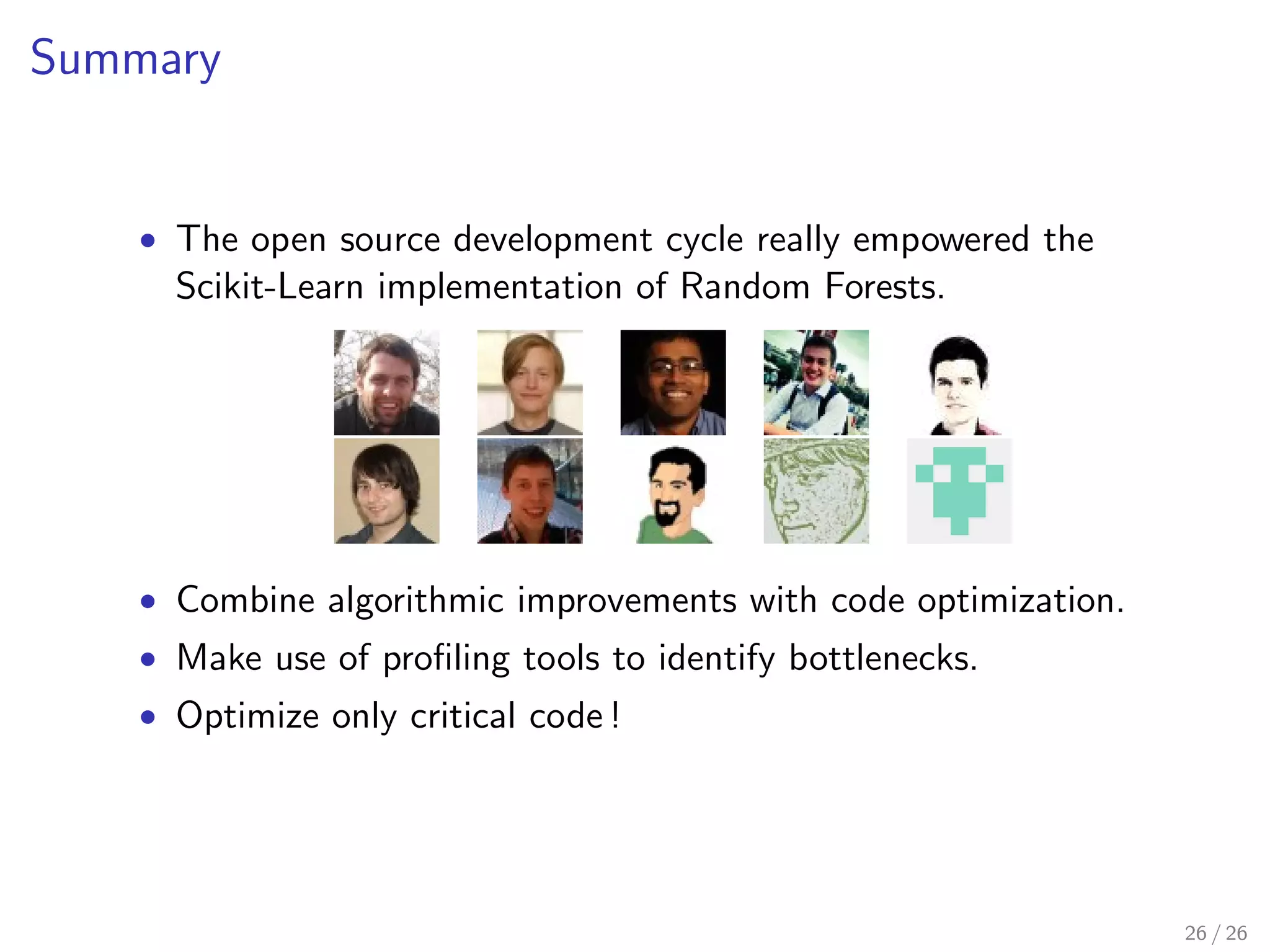 Stay close to the metal 
 Use the right data type for the right operation. 
 Avoid repeated access (if at all) to Python objects. 
Trees are represented by single arrays. 
Tips. In Cython, check for hidden Python overhead. Limit 
yellow lines as much as possible ! 
cython -a tree.pyx 
20 / 26 
 