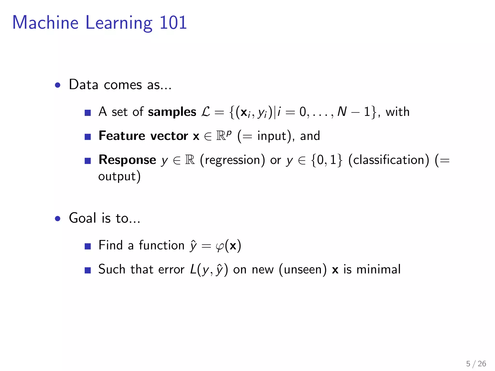 Machine Learning 101 
 Data comes as... 
A set of samples L = f(xi ; yi )ji = 0; : : : ;N  1g, with 
Feature vector x 2 Rp (= input), and 
Response y 2 R (regression) or y 2 f0; 1g (classi 